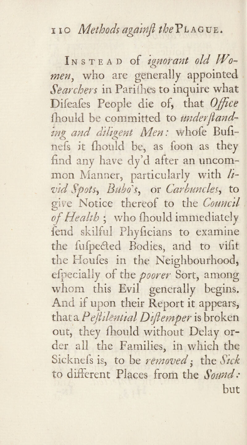 Instead of ignorant old Wto- men, who are generally appointed Searchers in Pari (lies to inquire what Difeafes People die of, that Office fhould be committed to under.[land¬ ing and diligent Men: whofe Bufi- nefs it fhould be, as boon as they find any have dy’d after an uncom¬ mon Manner, particularly with li¬ vid Spots, Bubo s, or Carbuncles, to give Notice thereof to the Council of Health ; who fhould immediately fend skilful Phyficians to examine the iufpedled Bodies, and to vifit the Houfes in the Neighbourhood, efpecially of the poorer Sort, among whom this Evil generally begins. And if upon their Report it appears, that a Pejltlential Difiemper is broken out, they fhould without Delay or¬ der all the Families, in which the Sicknels is, to be removed ■ the Sick to different Places from the Sound: but