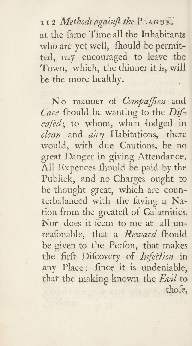 at the fame Time all the Inhabitants who are yet well, fhould be permit¬ ted, nay encouraged to leave the Town, which, the thinner it is, will be the more healthy. N o manner of Compajfion and Care fhould be wanting to the eafed; to whom, when -lodged in dean and airy Habitations, there would, with due Cautions, be no great Danger in giving Attendance. All Expences fhould be paid by the Publick, and no Charges ought to be thought great, which are coun¬ terbalanced with the having a Na¬ tion from the greateft of Calamities. Nor does it feem to me at all un- reafonable, that a Reward fhould be given to the Perlon, that makes the firft Diicovery of Infection in any Place: fince it is undeniable, that the making known the Evil to thofe.