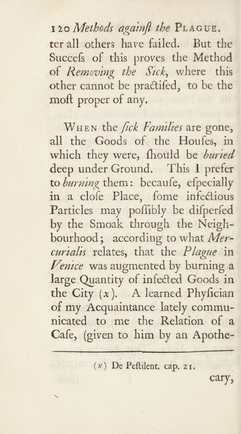 ter all others have failed. But the Succefs of this proves the Method of Removing the Sick, where this other cannot be pra£tifed, to be the moll proper of any. When the fick Families are gone, all the Goods of the Houfes, in which they were, fhould be buried deep under Ground. This 1 prefer to burning them: becaufe, efpecially in a clofe Place, foine infectious Particles may poiiibly be difperfed by the Smoak through the Neigh¬ bourhood; according to what Mer- cunahs relates, that the Plague in Venice was augmented by burning a large Quantity of infe&ed Goods in the City (x). A learned Phyfician of my Acquaintance lately commu¬ nicated to me the Relation of a Cafe, (given to him by an Apothe- (x) De Peftilenr. cap. 21. cary,