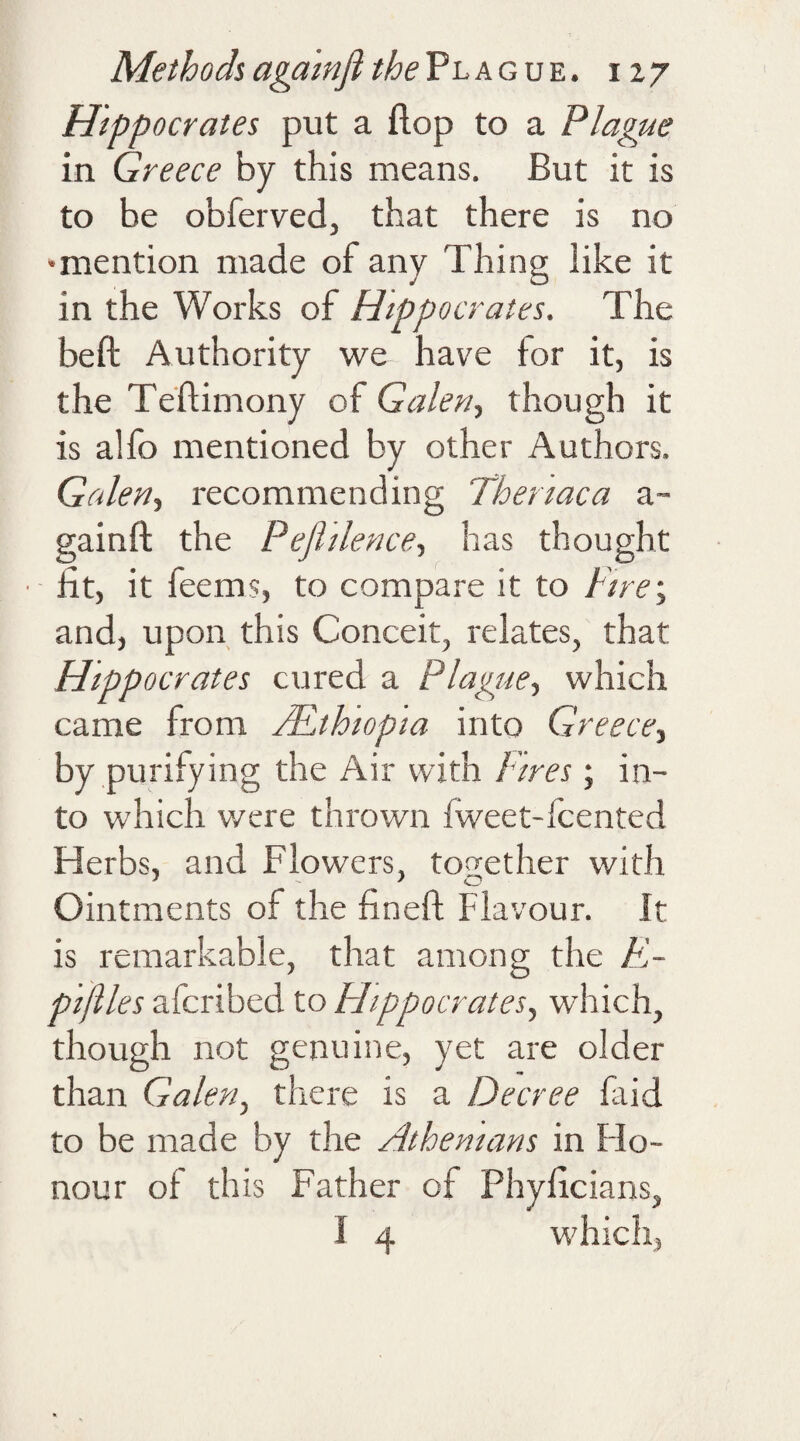 Hippocrates put a flop to a Plague in Greece by this means. But it is to be obferved, that there is no 'mention made of any Thing like it in the Works of Hippocrates. The beft Authority we have for it, is the Teflimony of Galen, though it is alfo mentioned by other Authors. Galen, recommending Theriaca a- gainft the Peflilence, has thought ■ fit, it feems, to compare it to Fire; and, upon this Conceit, relates, that Hippocrates cured a Plague, which came from /Ethiopia into Greece, by purifying the Air with Fires; in¬ to which were thrown (weet-icented Herbs, and Flowers, together with Ointments of the find! Flavour. It is remarkable, that among the ti¬ pifiles afcribed to Hippocrates, which, though not genuine, yet are older than Galen, there is a Decree fa id to be made by the Athenians in flo- nour of this Father of Phyficians, I 4 which,