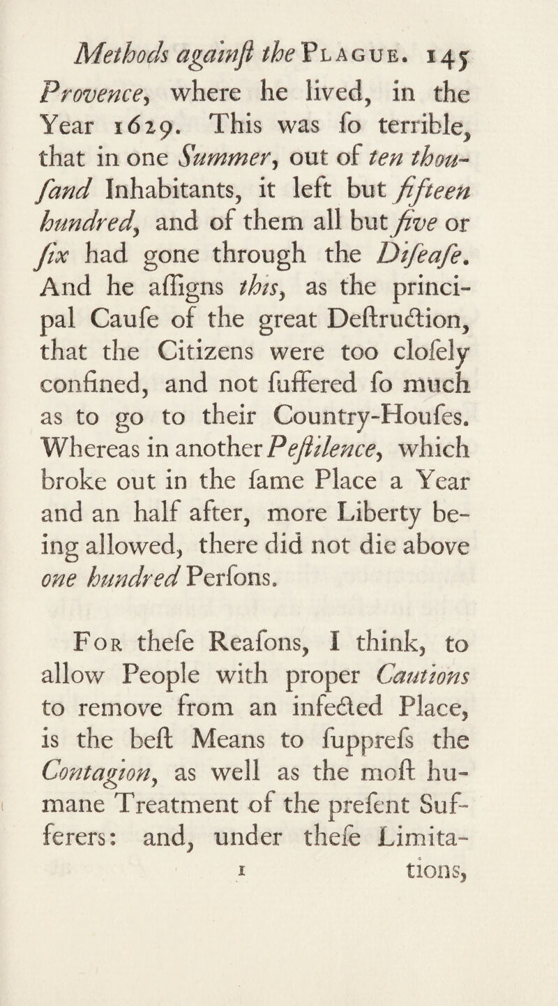 Provence, where he lived, in the Year 1629. This was fo terrible, that in one Summer, out of ten thou- fand Inhabitants, it left but fifteen hundred, and of them all but five or fix had gone through the Dtfeaje. And he affigns this, as the princi¬ pal Caufe of the great Deftrudion, that the Citizens were too clofely confined, and not fuffered fo much as to go to their Country-Houfes. Whereas in another Pefiilence, which broke out in the fame Place a Year and an half after, more Liberty be¬ ing allowed, there did not die above one hundred Perfons. For thefe Reafons, I think, to allow People with proper Cautions to remove from an infeded Place, is the bell Means to fupprefs the Contagion, as well as the moft hu¬ mane Treatment of the prefent Suf¬ ferers: and, under thefe Limita- i tions,