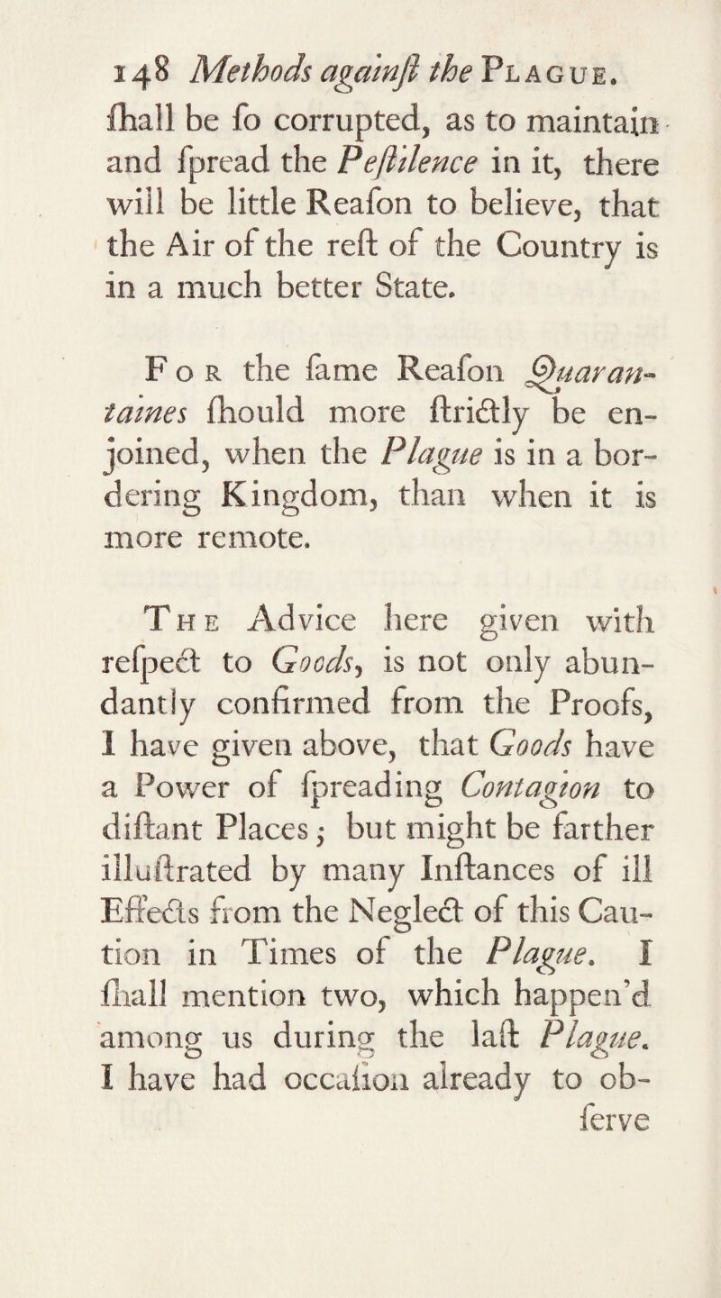 fhall be fo corrupted, as to maintain and fpread the Pefl'ilence in it, there will be little Reafon to believe, that the Air of the reft of the Country is in a much better State. For the fame Reafon Quaran- tames fhould more ftridtly be en¬ joined, when the Plague is in a bor¬ dering Kingdom, than when it is more remote. The Advice here given with refpect to Goods., is not only abun¬ dantly confirmed from the Proofs, 1 have given above, that Goods have a Power of fpread ing Contagion to diftant Places; but might be farther illuftrated by many Inftances of ill Effects from the Neglect of this Cau¬ tion in Times of the Plague. I fhall mention two, which happen’d among us during the laft Plague. I have had occafion already to ob- ferve