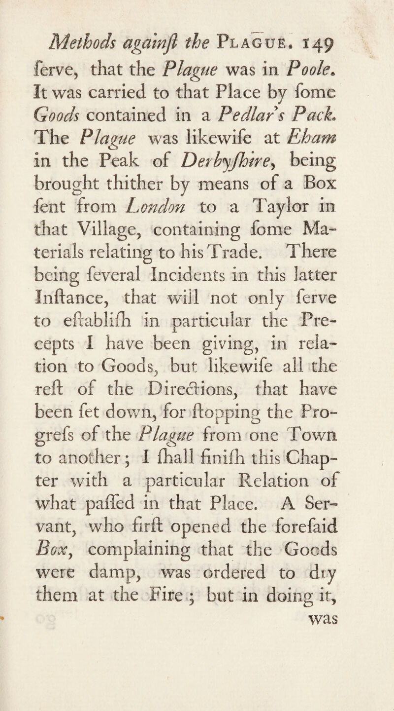 ferve, that the Plague was in Poole. It was carried to that Place by home Goods contained in a Pedlar s Pack, The Plague was like wife at Eham in the Peak of Derbyfhire, being brought thither by means of a Box fent from London to a Taylor in that Village, containing fome Ma¬ terials relating to his Trade. There being feveral Incidents in this latter Inftance, that will not only ferve to eftablifh in particular the Pre¬ cepts I have been giving, in rela¬ tion to Goods, but likewife all the reft of the Directions, that have been fet down, for flopping the Pro- grefs of the Plague from one Town to another; 1 fhall finifh this Chap¬ ter with a particular Relation of what pafled in that Place. A Ser¬ vant, who flrft opened the forefaid Box, complaining that the Goods were damp, was ordered to dry them at the Fire ; but in doing it, was