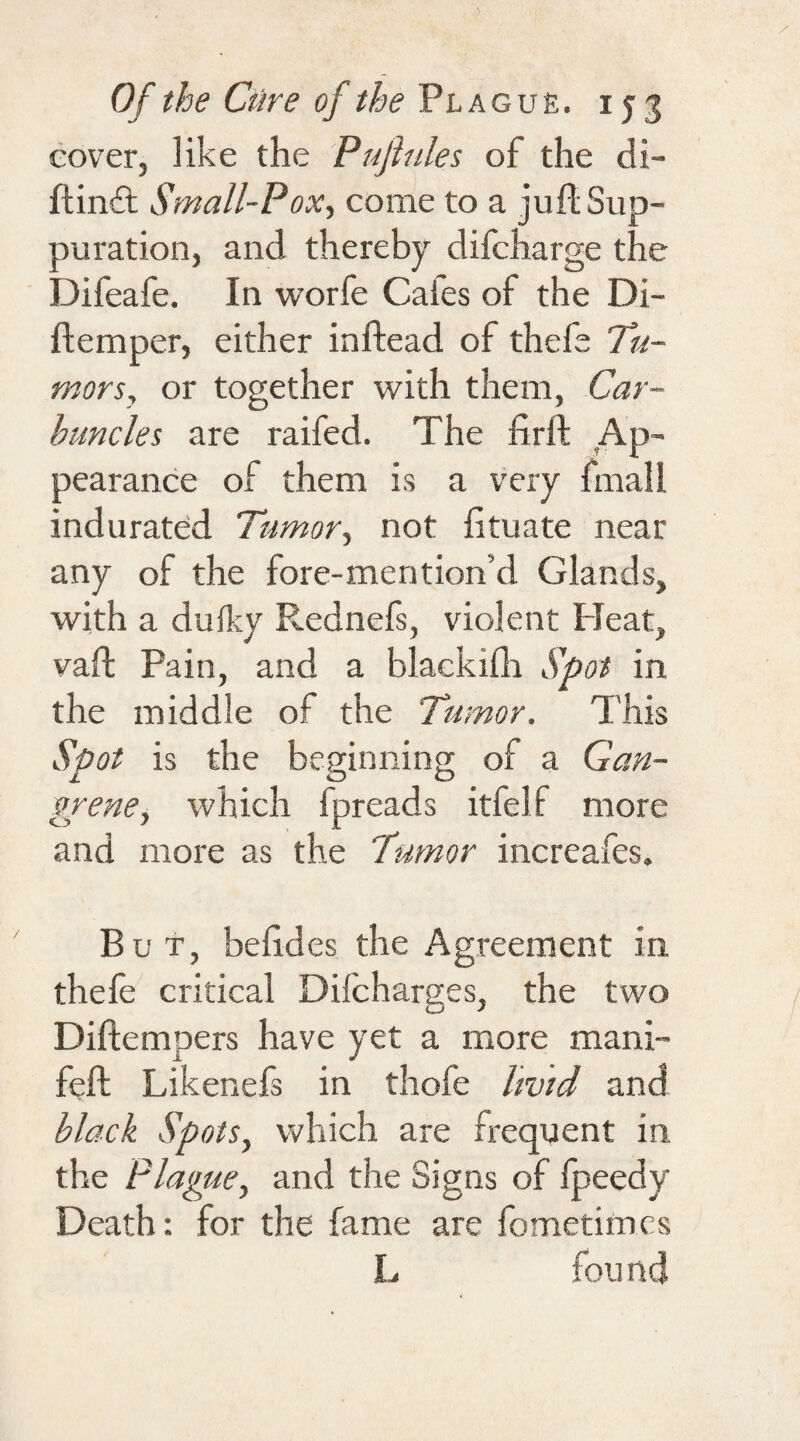 cover, like the Pujiules of the di- flin£t Small-Pox, come to a jufl: Sup¬ puration, and thereby difcharge the Difeafe. In worfe Caies of the Di¬ li: em per, either inftead of thefe Tu¬ mors, or together with them, Car¬ buncles are raifed. The firft Ap¬ pearance of them is a very finall indurated Tumor, not fituate near any of the fore-mention’d Glands, with a dufky Rednefs, violent Heat, vaft Pain, and a blackifh Spot in the middle of the Tumor. This Spot is the beginning of a Gan¬ grene, which fpreads itfelf more and more as the Tumor increafes. But, befides the Agreement in thefe critical Dilcharges, the two Diftempers have yet a more mani- feft Likenefs in thofe livid and black Spots, which are frequent in the Plague, and the Signs of fpeedy Death: for the fame are fometimcs L fou net