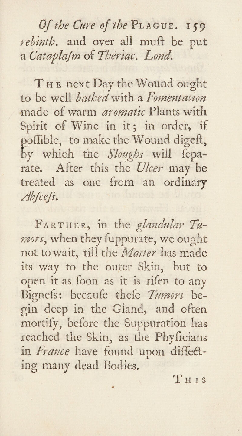 reh mth. and over all mu ft be put a Cataplafm of Thertac. Lond. The next Day the Wound ought to be well bathed with a Fomentation made of warm aromatic Plants with Spirit of Wine in it; in order, if Dofiible, to make the Wound digeft, 3y which the Sloughs will fepa- rate. After this the Ulcer may be treated as one from an ordinary Abfcefs. Farther, in the glandular Tu¬ mors, when they fuppurate, we ought not to wait, till the Matter has made its way to the outer Skin, but to open it as foon as it is rifen to any Bignefs: becaufe thefe Tumors be¬ gin deep in the Gland, and often mortify, before the Suppuration has reached the Skin, as the Phyficians in France have found uoon diffedt- i irsg many dead Bodies. Th is