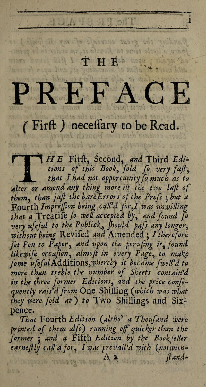 f HE A * PREFACE ( Firft ) neceflary to be Read. T HE Firft, Second, and Third Edi- tions of this Book, fold fo very fafl, that i had not opportunity fo much as to alter or amend any thing more in the two lafl of them, than jufi the bareErrors of the Prefs ; but a Fourth Imprejfion being call’d for,I was unwilling that a Treatife fo well accepted by, and found fo very ufeful to the Publicly, jhould pafs any longer, without being Revifed and Amended ; I therefore fet Pen to Paper, and upon the perufng it, found likeypife occafion, almofl in every Page, to make fome ufefulxAddition$,whereby it became fwelPd to more than treble the number of Sheets contain'd in the three former Editions, and the price confe- quently rais'd from One Shilling (which was what they were fold at) to Two Shillings and Six¬ pence. That Fourth Edition (altho' a Thoufand were printed of them alfo') running off quicker than the former *, and a Fifth Edition by the Bookfeller eqrneflly coil'd for, / was prevail’d with (notwitb- A % ) fiand~