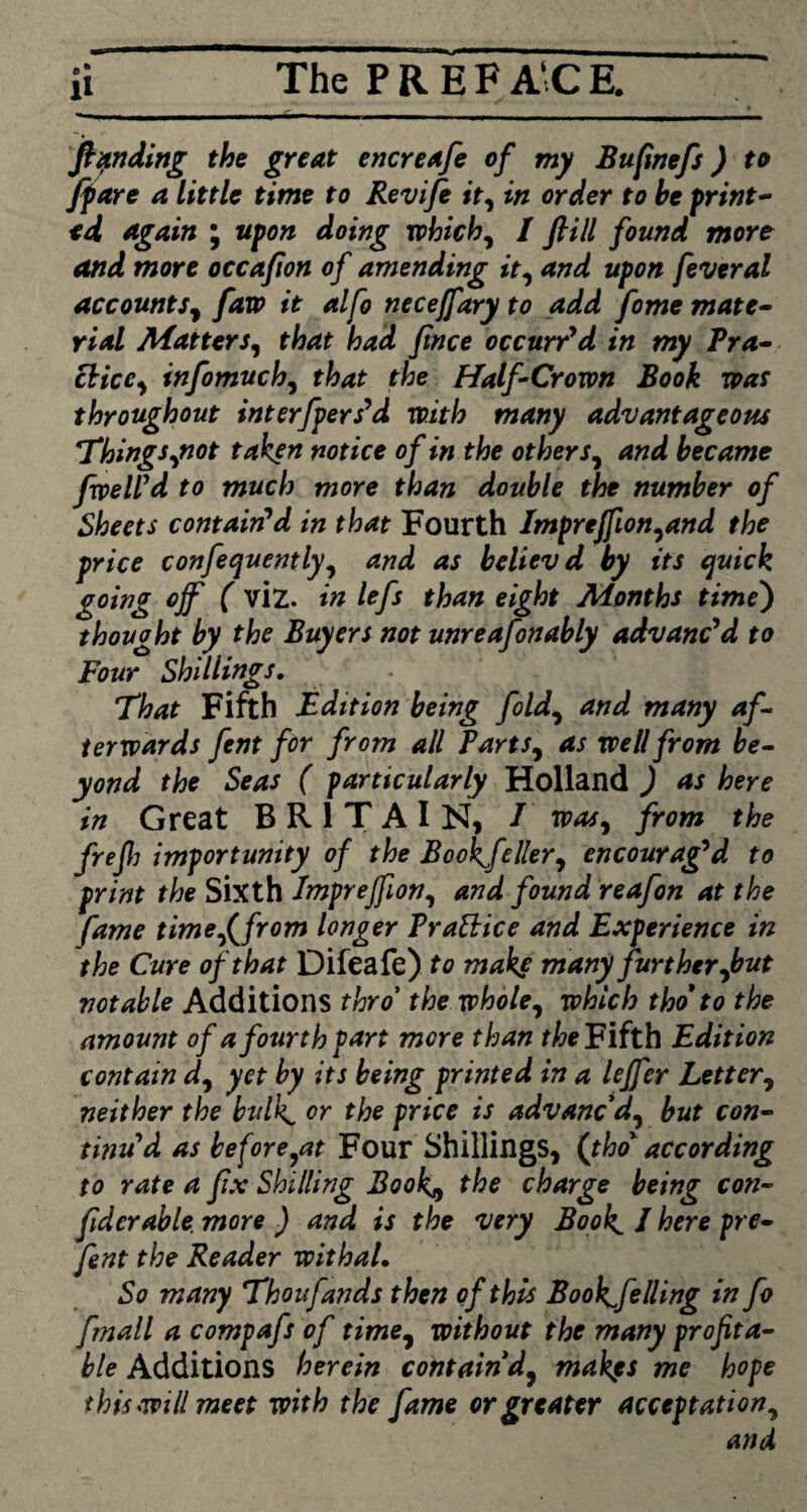The P R E F AC E. Pending the great encreafe of my Bufinefs) to [fare a little time to Revife it, in order to he print¬ ed again ; upon doing which, I flill found more and more occafion of amending it, and upon feveral Accounts, faw it alfo necejfary to add fome mate¬ rial Matters, that had fince occurred in my Pra¬ ctice, infomuch, that the Half-Crown Book was throughout interfpers’d with many advantageous Things,not taken notice of in the others, and became fvpeWd to much more than double the number of Sheets contain'd in that Fourth Impreffion,and the price confequently, and as believd by its quick going off ( viz. in left than eight Months time) thought by the Buyers not unreafonably advanc'd to Four Shillings. That Fifth Edition being fold, and many af¬ terwards fent for from all Parts, as well from be¬ yond the Seas ( particularly Holland ) as here in Great BRITAIN, / was, from the frefj importunity of the Bookjeller, encourag'd to print the Sixth Imprejfion, and found reafon at the fame time f from longer Prattice and Experience in the Cure of that Difeafe) to make many further,but notable Additions thro’ the whole, which tho* to the amount of a fourth part more than the Fifth Edition contain d, yet by its being printed in a leffer Letter, neither the bulk, or the price is advanc'd, but con- tinud as before,at Four Shillings, (tho according to rate a fix Shilling Book) the charge being con- fderable. more ) and is the very Book. 1 here pre- fent the Reader withal. So many Thoufands then of this Bookfelling in fo fmall a compafs of time, without the many profita¬ ble Additions herein contain'd, makes me hope this mil meet with the fame or greater acceptation, and