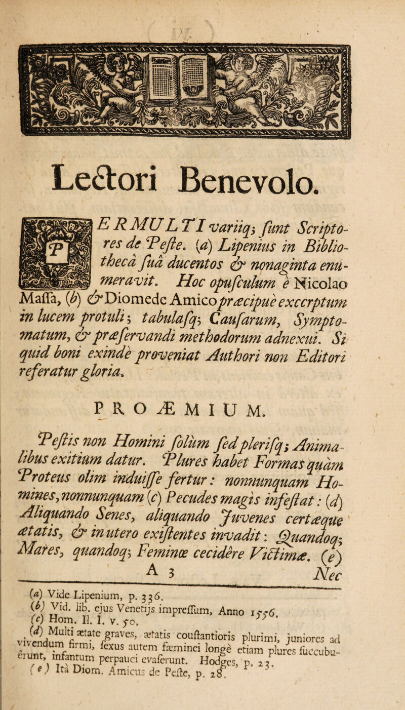 Lectori Benevolo. ERMULTIvariiq$ fknt Scripto¬ res de Refte. [a) Lipenius in Biblio¬ theca fua ducentos <& nonaginta enu- —oneravit. Hoc opufculum e Nicolao Maffa, (b) & Diomede Amico praecipue excerptum in luc em protuli; tabulafq5 Q aufarum, Sympto¬ matum, &prafervandi methodorum adnexui. Si quid boni exinde proveniat Authori non Editori referatur gloria, PROiEMlUM. Reftis non Homini filum fedplerifq; Amnia - hbus exitium datur, Rlures habet Formas quam •Proteus ohm induijfe fertur: nonnunquam Ho¬ mines, nonnunquam (c) Pecudes magis infeftat: (d) Aliquando Senes, aliquando Juvenes certaeque' at at is, & inutero exiftentes invadit \ Quando q; Mares, quandoq%, Feminoe cecidere FiStimre, (f) __E 3 ppec (a) Vide Lipenium, p. 336. W Vid. lib ejus Venetijs imprdlum, Anno i .-.-S (c) Hom. II. I. v. fo. 3> ' Sta,e/raves, statis confertioris plurimi, juniores ad I unt ilntl’ CXUS autcmrfeminci !oge etiam pluris fuccubu- trunt, intentum perpauci evaferunt. Hodges, p. 2 2. (e) Ira Diom. Amicus de Pelle, p. 2£T *