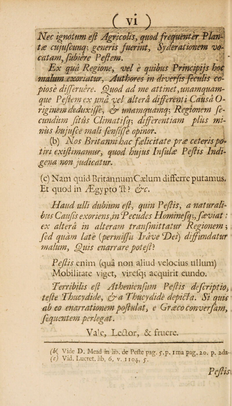 .  'v s'- Nec ignotam eft Agricolis, quod frequenter te cujufcmq; generis fuerint, Syderationem vo- catamffubiere P eft em. '/ Ex qua Regione, vel e quibus Principijs hoc malum exoriatur, Authores in diverfts feculis co¬ piose di [fer nere. Quod ad me attinet,unamquam¬ que Peftem ex una vel altera differenti Causa O- riginem de duxiffe, & unamquamq$ Regionem fe¬ cundum fitus Climatifq-, differentiam plus mi¬ niis hujufce mali fenfiffe opinor. (b) Nos Britanni hac felicitate pr e ceterispo¬ tiri exiftimamur, quod hujus Infide Peftis Indi¬ gena non judicatur. (c) Nant quid BritannumCxlum differre putamus* Et quod in JEgypto &c. Haud ulli dubium efl, quin Peftis, a naturali¬ bus Cauftis exoriens,in Pecudes Hominefq^feviat t ex altera in alteram tranfmittatur Regionem *, fed quam late (permijfu Irdve cDei) diffundatur malum. Quis enarrare poteft? - ■ -/ Peftis enim (qua non aliud velocius ullum) Mobilitate viget, virefq; acquirit eundo. Terribilis efl Athenienfum Peftis deferiptio* tefte \Thucydide, & a Thucydide depitia. Si quis abeo enarratmie?npoftulat, e Grecoconverfam, fequentem perlegat. Va^, Lcdor, & frucre. (b{ Vide D. Mcad in lib. de Pefte pa?. v.p. ima pag. 20. p. ^da- (e) Vid. Lucret, iib, 6, v. i 104, f. Peftis.