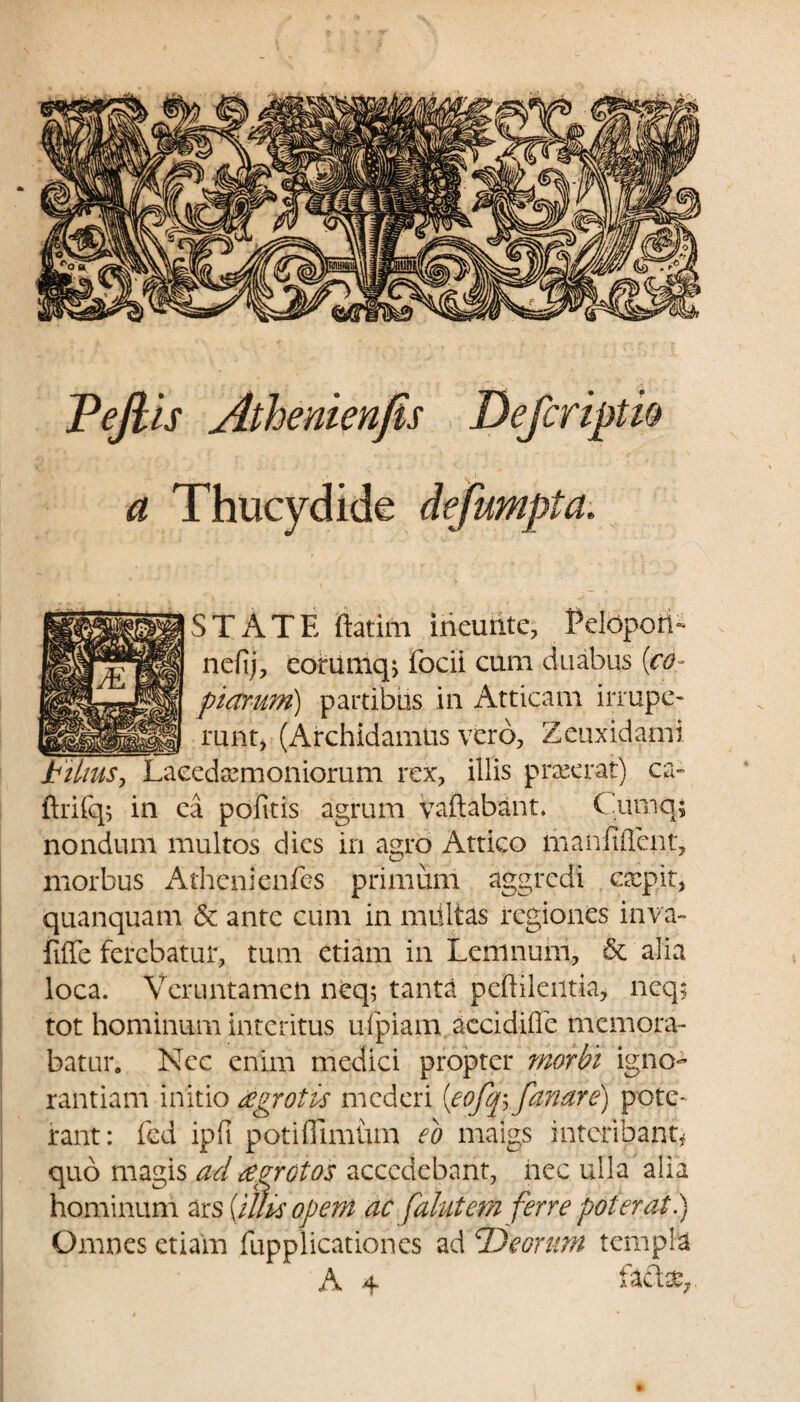 Tejlls Athenienjis Defcripth a Thucydide defumpta. STATE ftatim ineunte, Pelopori- ncfij, eorumq> focii cum duabus (co¬ ptarum) partibus in Atticam irrupe¬ runt* (Archidamtis vero, Zeuxidami jtihus, Lacedaemoniorum rex, illis praeerat) ca- flrifq; in ea pofitis agrum vadabant. Cumq; nondum multos dies in agro Attico liianfiflent, morbus Athenienfes primum aggredi expit, quanquam & ante cum in multas regiones inva¬ lide ferebatur, tum etiam in Lemnum, & alia loca. Vcruntameii neq; tanta peftilentia, neq$ tot hominum interitus ufpiam accidifle memora¬ batur. Nec enim medici propter morbi igno¬ rantiam initio eegrotbs mederi (<eofq; fanare) pote-' rant: fed ipfi potifiimhm eo maigs interibant, quo magis ad eegrotos accedebant, nec ulla alia hominum ars [illis opem ac falutem ferre poterat.) Omnes etiam fupplicationes ad Deorum templa A 4 A C