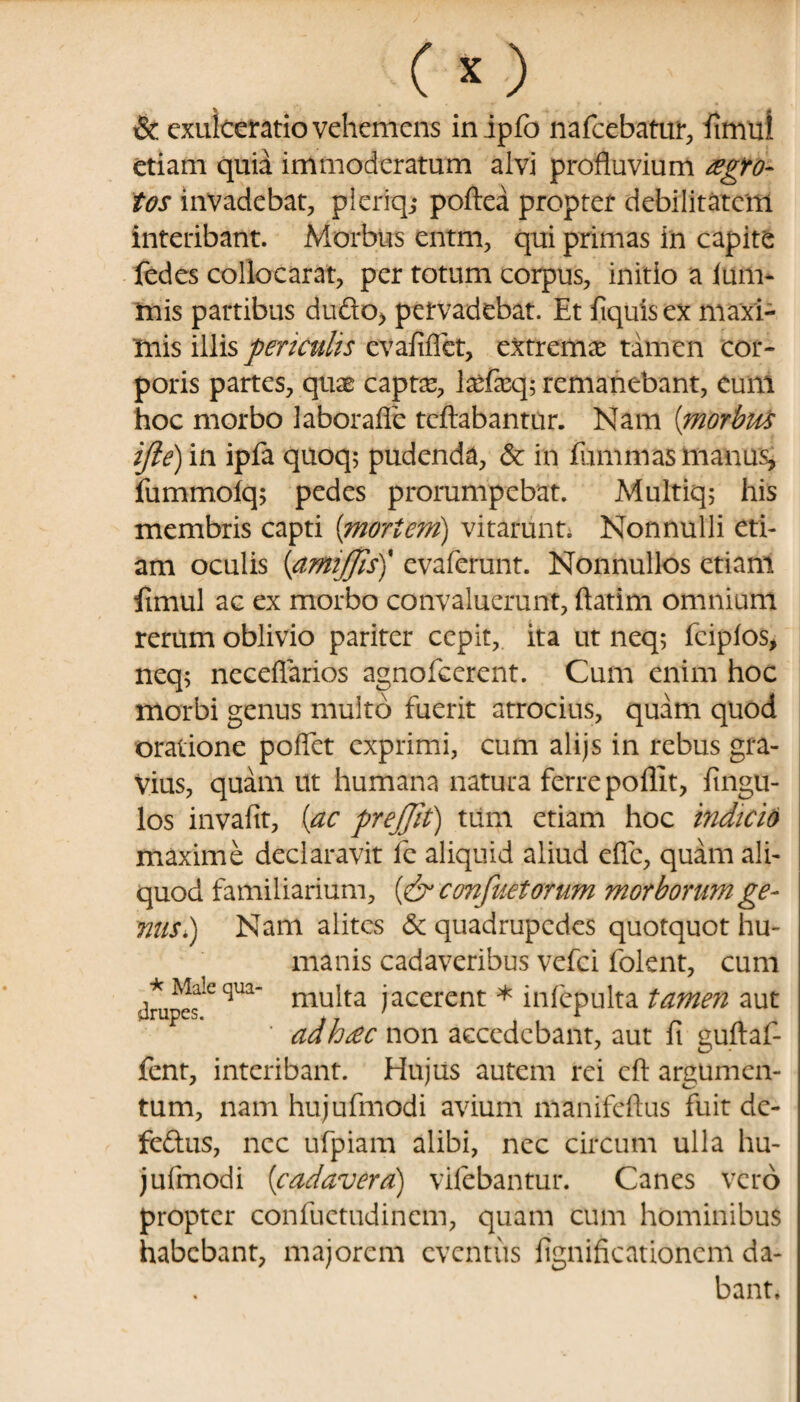 & exulceratio vehemens inipfo nafcebatur, iimul etiam quia immoderatum alvi profluvium aegro¬ tos invadebat, pieriq,- poftea propter debilitatem interibant. Morbus entm, qui primas in capite fedes collocarat, per totum corpus, initio a ium- tnis partibus du£to> pervadebat. Et ftquisex maxi¬ mis illis periculis evafiffet, extrema tamen cor¬ poris partes, quae captae, laefaeq; remanebant, eum hoc morbo laborafle tcftabantur. Nam (morbus ijle) in ipfa quoq; pudenda, & in fummas manus, fummoiq; pedes prorumpebat. Multiq; his membris capti [mortem) vitarunt. Nonnulli eti¬ am oculis [amijfis)' evaferunt. Nonnullos etiam fimul ac ex morbo convaluerunt, ftatim omnium rerum oblivio pariter cepit, ita ut neq; feipios* neq; neceflarios agnofeerent. Cum enim hoc morbi genus multo fuerit atrocius, quam quod oratione poflet exprimi, cum alijs in rebus gra¬ vius, quam ut humana natura ferre poflit, Angu¬ los invafit, [ac prejjit) tum etiam hoc indicio maxime declaravit fe aliquid aliud efle, quam ali¬ quod familiarium, [& confitetor um morborum ge¬ nus) Nam alites & quadrupedes quotquot hu¬ manis cadaveribus vefei folent, cum dmpcfCqUa mu^ta jierent * infepulta tamen aut adhdc non accedebant, aut fi guftaf- fent, interibant. Hujus autem rei cft argumen¬ tum, nam hujufmodi avium manifeftus fuit de- fe&us, nec ufpiam alibi, nec circum ulla hu¬ jufmodi [cadavera) vilebantur. Canes vero propter confuetudincm, quam cum hominibus habebant, majorem eventus lignificationcm da¬ bant.