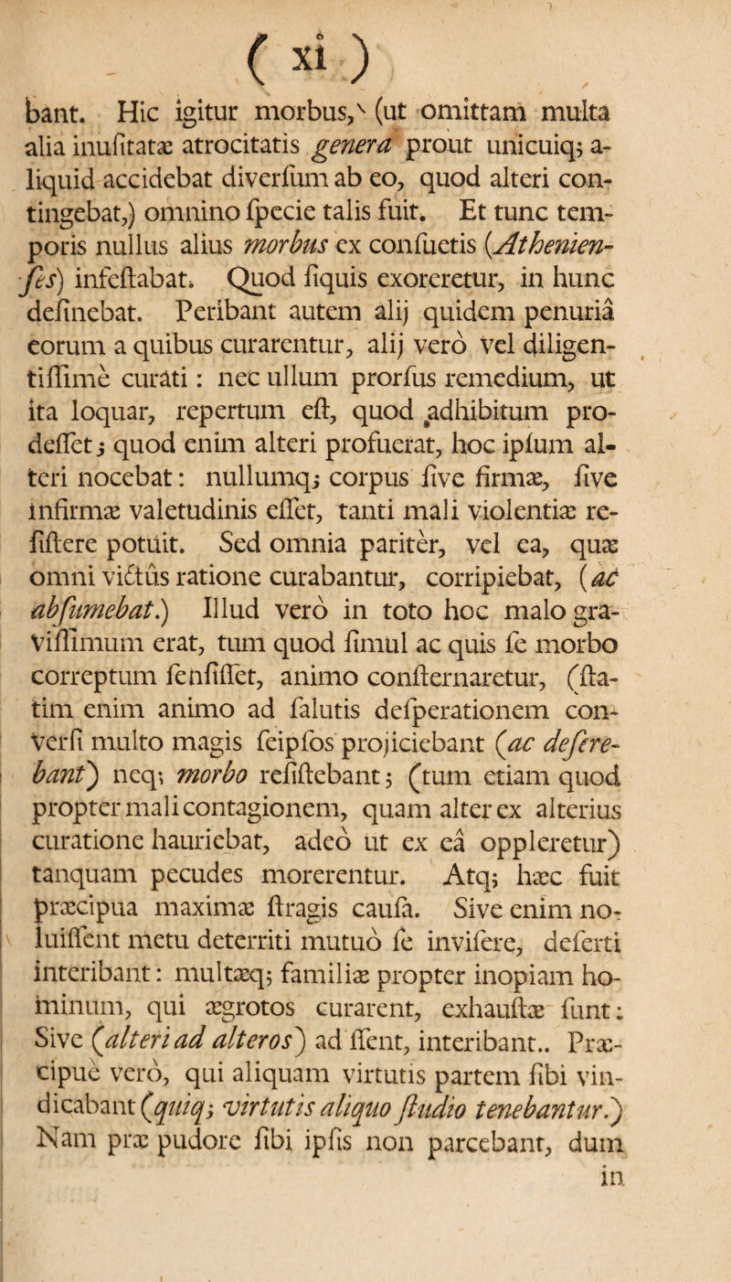 ~l (xi) bant. Hic igitur morbus,v (ut omittam multa alia inufitatae atrocitatis genera prout unicuiq; a- liquid accidebat diverfum ab eo, quod alteri con¬ tingebat,) omnino fpecie talis fuit. Et tunc tem¬ poris nullus alius morbus ex confuetis (.Athenien- ■fes) infcftabat. Quod fiquis exoreretur, in hunc delinebat. Peribant autem ali) quidem penuria eorum a quibus curarentur, ali) vero vel diligen- tiflime curati: nec ullum prorfus remedium, ut ita loquar, repertum eft, quod adhibitum pro- deflet j quod enim alteri profuerat, hoc iplum al¬ teri nocebat: nullumq; corpus live firmas, live infirmas valetudinis elfet, tanti mali violentia: rc- filtere potuit. Sed omnia pariter, vel ea, quas omni viftus ratione curabantur, corripiebat, {ac abfumebat.) Illud vero in toto hoc malogra- Viffimum erat, tum quod limul ac quis fe morbo correptum fenfiflet, animo confternaretur, (fta- tim enim animo ad falutis defperationem con- Verfi multo magis feipfos projiciebant (ac defere¬ bant') neq-, morbo refiftebant, (tum etiam quod propter mali contagionem, quam alter ex alterius curatione hauriebat, adeo ut ex ea oppleretur) tanquam pecudes morerentur. Atq; hasc fuit praecipua maximas ftragis caula. Sive enim no- luiflent metu deterriti mutuo fe invifere, deferti interibant: multaeq; familia propter inopiam ho¬ minum, qui asgrotos curarent, exhauftas funt; Sive (alteri ad alteros) ad flent, interibant.. Prae¬ cipue vero, qui aliquam virtutis partem fibi vin¬ dicabant (quiq, virtutis aliquo Jludio tenebantur.) Nam prae pudore fibi ipfis non parcebant, dum in