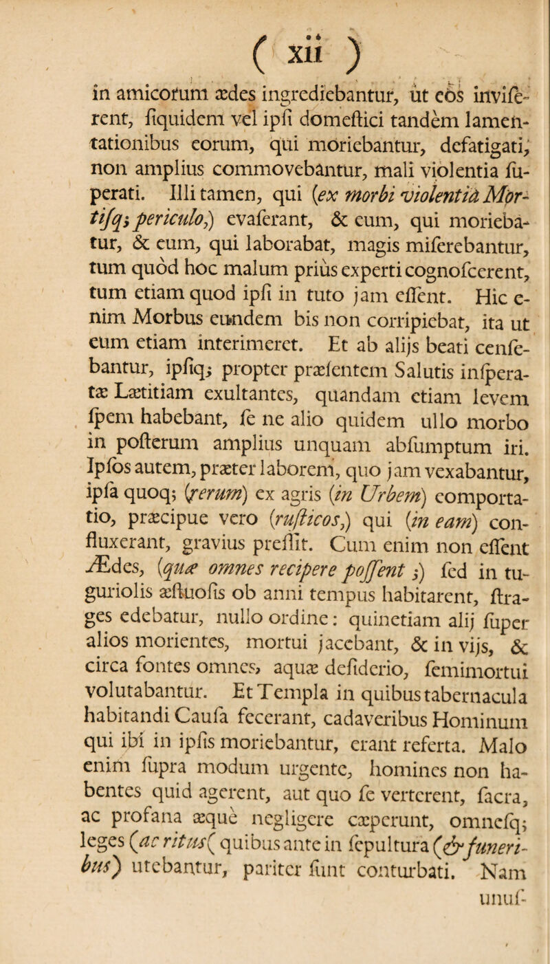 i x 1 » ; in amicofum xdcs ingrediebantur, ut eos invile- rent, fiquidem vel ipfi domeftici tandem lamen¬ tationibus eorum, qui moriebantur, defatigati, non amplius commovebantur, mali violentia fu- perati. Illi tamen, qui {ex morbi violentia Mor- tifq}periculo,) evaferant, & eum, qui morieba¬ tur, & eum, qui laborabat, magis miferebantur, tum quod hoc malum prius experti cognofcerent, tum etiam quod ipfi in tuto jam eflent. Hic e- nim Morbus eundem bis non corripiebat, ita ut eum etiam interimeret. Et ab alijs beati cenie- bantur, ipfiq; propter prxfentem Salutis infpera- tx Lxtitiam exultantes, quandam etiam levem ipem habebant, ie ne alio quidem ullo morbo in pofterum amplius unquam abfumptum iri. Iplos autem, prxter laborem, quo jam vexabantur, ipfa quoq; {ferum) ex agris {in Urbem) comporta¬ tio, prxeipue vero (jrufticos,) qui {in eam) con¬ fluxerant, gravius preffit. Cum enim non efient ./Edes, {qiue omnes recipere poffent s) fed in tu¬ guriolis xftuofis ob anni tempus habitarent, flxa- ges edebatur, nullo ordine: quinetiam alij fuper alios morientes, mortui jacebant, & in vijs, & circa fontes omnes, aqux defiderio, femimortui volutabantur. Et Templa in quibus tabernacula habitandi Cauia fecerant, cadaveribus Hominum qui ibi in ipfis moriebantur, erant referta. Malo enim fupra modum urgente, homines non ha¬ bentes quid agerent, aut quo fe verterent, facra, ac profana xque negligere experunt, omnefq; leges (a: ritus{ quibus ante in Sepultura funeri¬ bus} utebantur, pariter firnt conturbati. Nam unuf-