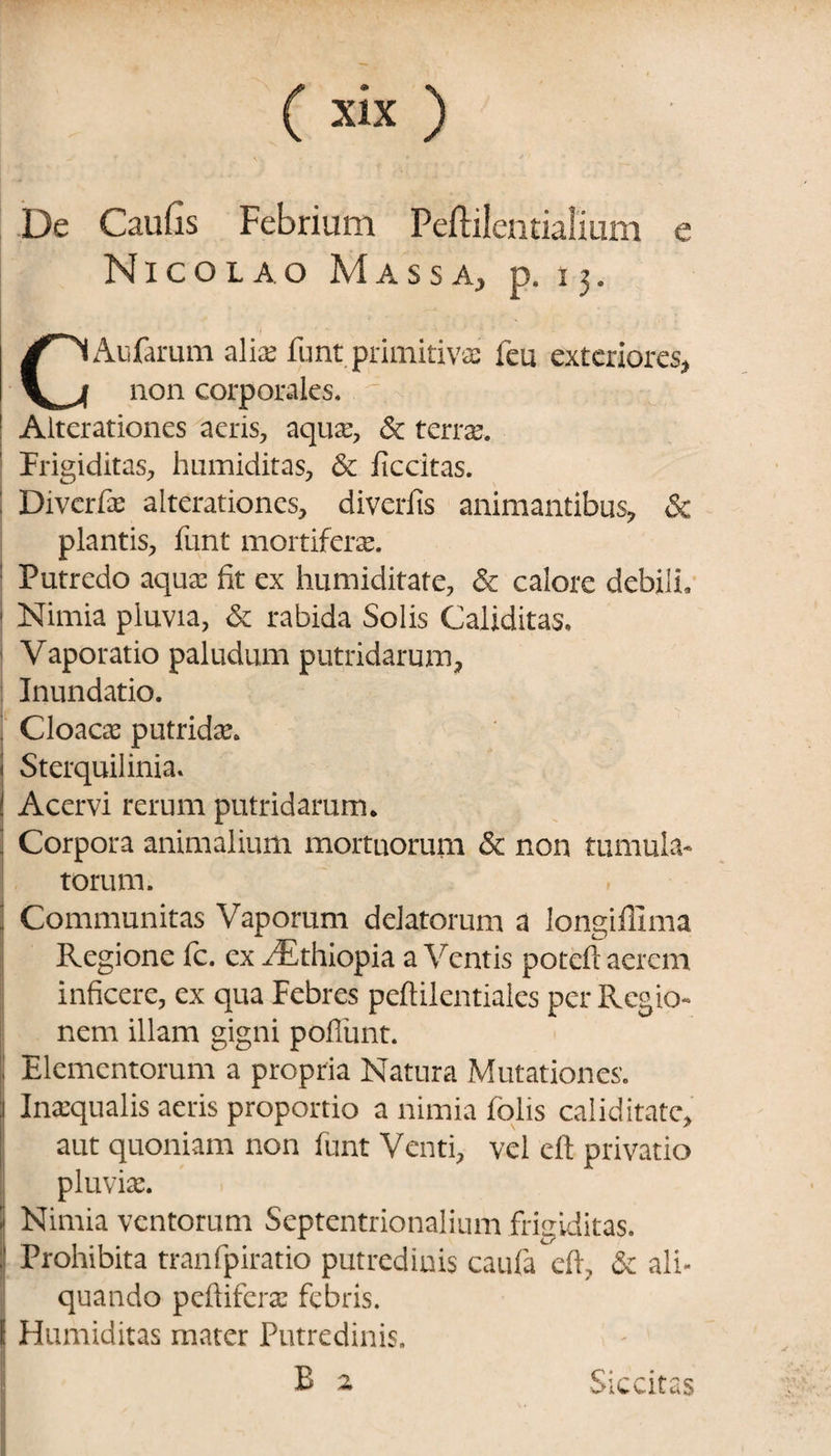 De Caufis Febrium Peftilentialium e Nicolao Massa, p. 13. CAufarum alise funt primitivae feu exteriores, non corporales. V *r.. Alterationes aeris, aquae, & terras-. Frigiditas, humiditas, & ficcitas. : Diverfae alterationes, diverfis animantibus, & plantis, funt mortiferas. : Putredo aquas fit ex humiditate, & calore debili, I Nimia pluvia, & rabida Solis Caliditas. Vaporatio paludum putridarum. Inundatio, j Cloaca: putridae. ) Sterquilinia. i! Acervi rerum putridarum. : Corpora animalium mortuorum & non tumula¬ torum. i Communitas Vaporum delatorum a longiffima Regione fc. ex JEthiopia a Ventis poteft aerem inficere, ex qua Febres peftilentiales per Regio¬ nem illam gigni poffunt. | Elementorum a propria Natura Mutationes. 1 Inaequalis aeris proportio a nimia folis caliditate, aut quoniam non funt Venti, vel eft privatio pluvias. I Nimia ventorum Septentrionalium frigiditas. , Prohibita tranfpiratio putredinis caufa eft, & ali¬ quando peltiferas febris. I Humiditas mater Putredinis. ■; E 2 Siccitas