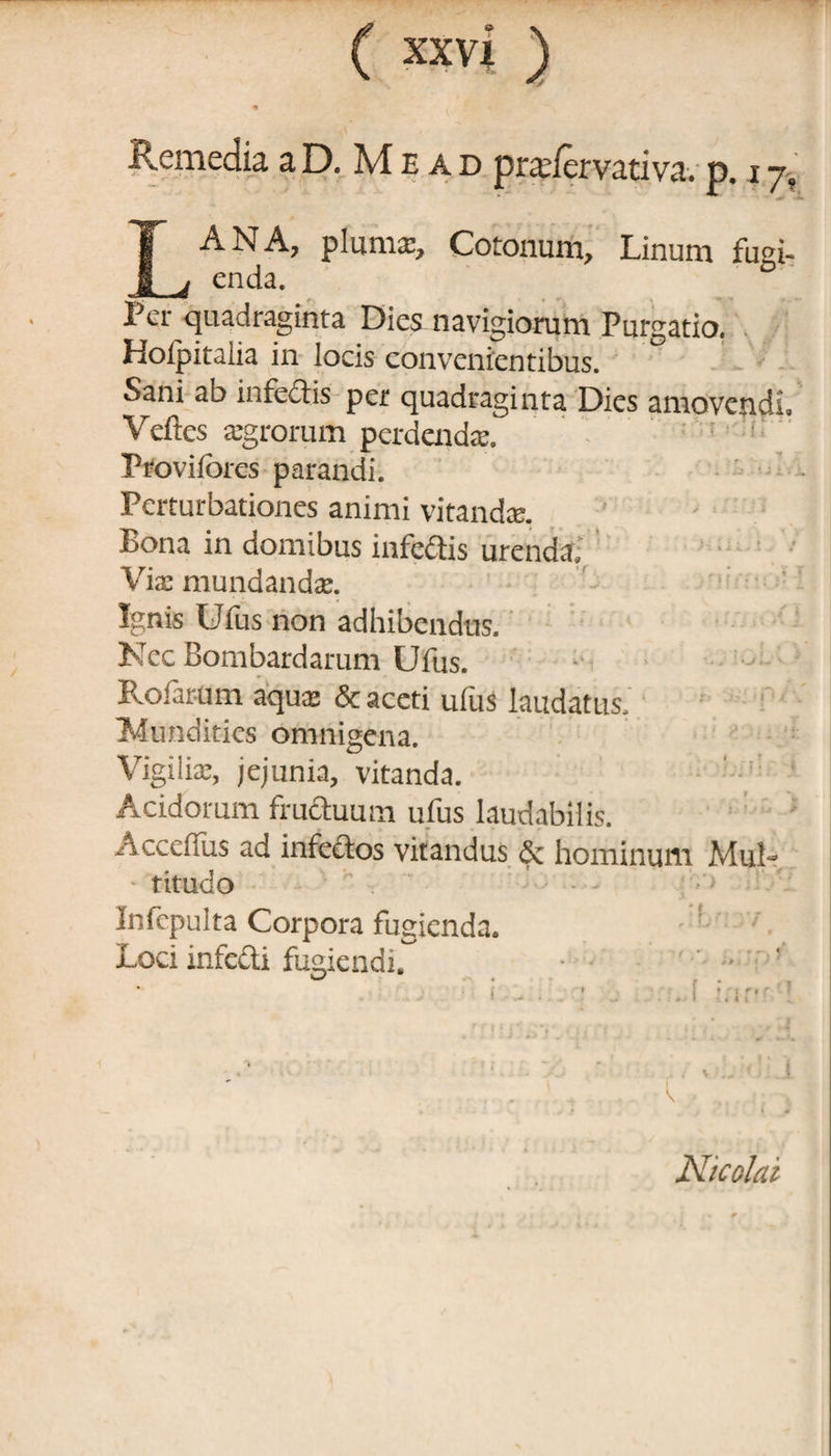 Hemedia a D. M e a d pradcrvativa. p. z 7, ^ > -2 LANA, pluma:, Cotoxium, Linum fugi¬ enda. Per quadraginta Dies navigiorum Purgatio. Holpitalia in locis convenientibus. Sani ab infectis per quadraginta Dies amovendi, Veftes xgrorum perdenda:, : ;: Provifores parandi. Perturbationes animi vitanda:. Bona in domibus infectis urenda. Vix mundandx. Ignis Ufus non adhibendus. Nec Bombardarum Ufus. Rofar-um aqua: & aceti ufus laudatus, Mundities omnigena. Vigiliae, jejunia, vitanda. Acidorum fructuum ufus laudabilis. Accdfus ad infectos vitandus & hominum Alui- • titudo . ’ • Infepulta Corpora fugienda. Loci infecti fugiendi. . ... Nicolai