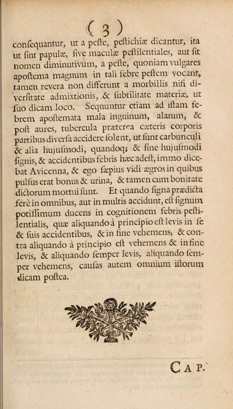 consequantur, ut a pcfte, peftichias dicantur, ita ut fint papula:, five macula: peftilcntiales, aut fit nomen diminutivum, a pcfte, quoniam vulgares apoftema magnum in tali febre pellem vocant, tamen revera non differunt a morbillis nifi di- verfitate admixtionis, & fubtilitate materiae, ut fuo dicam loco. Sequuntur etiam ad illam fe¬ brem apoftemata mala inguinum, alarum, & poft aures, tubercula prxterea exteris corporis partibusdiverla accidere (olent, ut lunt caibunculi & alia hujufmodi, quandoq; & fine hujufmodi fignis, & accidentibus febris hxcadeft,immo dice¬ bat Avicenna, & ego Impius vidi xgros in quibus pulfus erat bonus & urina, & tamen cum bonitate dieforum mortui funt. Et quando figna prxdida fere in omnibus, aut in multis accidunt, eft fignum potillimum ducens in cognitionem febris pefti- lentialis, qua: aliquando a principio eft levis in fe & fuis accidentibus, & in line vehemens, & con¬ tra aliquando a principio eft vehemens & in finc levis, & aliquando femper levis, aliquando lem- per vehemens, caufas autem omnium illorum dicam poftea.