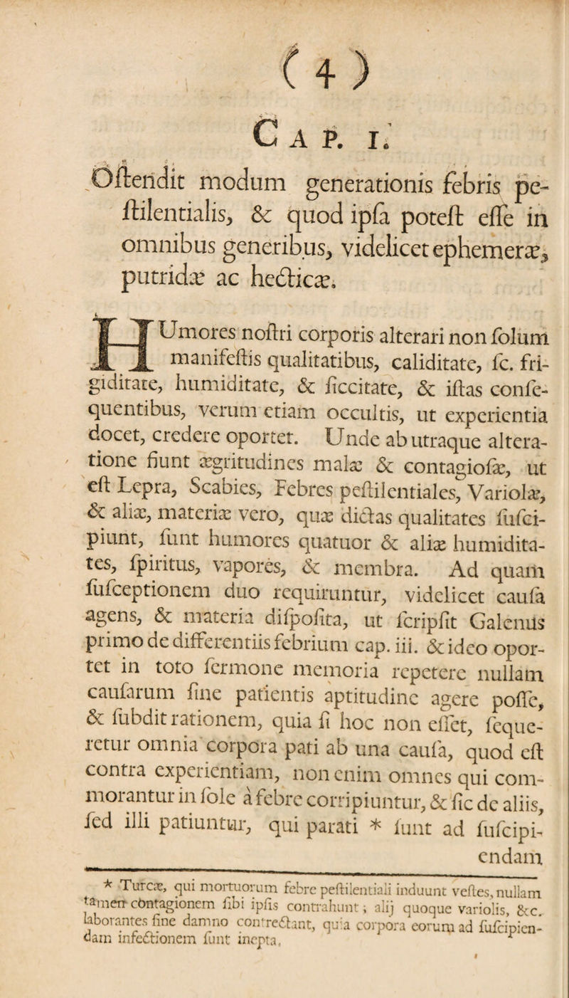 C., A P. I. Offendit modum generationis febris pe ftilentialis, & quod ipfa poteft efle in omnibus generibus, videlicet ephemerx, putridre ac hcbticav Umores noftri corporis alterari non folum A JL maoifeftis qualitatibus, caliditate, fc. fri¬ giditate, humiditate, & iiccitate, & iftas confe- quentibus, verum etiam occultis, ut experientia docet, credere oportet. Unde ab utraque altera- tione fiunt acritudines malx & contagiofx, ut eft Lepra, Scabies, Febres peftilentiales, Variola?, & alix, materix vero, qux didas qualitates fufei- piunt, funt humores quatuor & alix humidita- tes, fpiritus, vapores, & membra. Ad quam fufceptionem ciuo requiruntur, videlicet caula agens, & materia diipofita, ut icripfit Galenus primo de differentiis febrium cap.iii. &ideo opor¬ tet in toto fermone memoria repetere nullam caufarum fine patientis aptitudinc agere pofic, & fubdit rationem, quia fi hoc non efiet, fcquc- retur omnia corpora pati ab una caula, quod eft contra cxpciicntiam, non enim omnes qui com¬ morantur in iole a febre corripiuntur, & fic de aliis, Jcd illi patiuntur, qui parati * iunt ad fufeipi- endam * Tureae, qui mortuorum febre peftilentiali induunt vefles, nullam Jamerr contagionem fibi ipfis contrahunt; ali) quoque variolis &c laborantes fine damno contremant, quia corpora eorum ad fufeipien- oam mfednonem funt inepta, r l