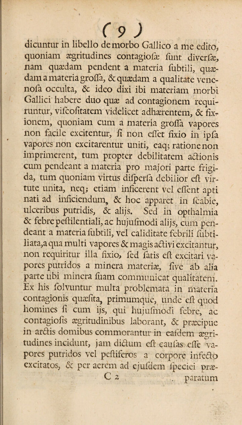 dicuntur in libello de morbo Gallico a me edito, quoniam aegritudines contagiofae funt divcrfe, nam quaedam pendent a materia fubtili, quae¬ dam a materia groffa, & quaedam a qualitate venc- nofa occulta, & ideo dixi ibi materiam morbi Gallici habere duo quae ad contagionem requi¬ runtur, vifcofitatem videlicet adhaerentem, & fix¬ ionem, quoniam cum a materia grofia vapores non facile excitentur, fi non eflet fixio in ipfa vapores non excitarentur uniti, eaq; ratione non imprimerent, tum propter debilitatem actionis cum pendeant a materia pro majori parte frigi¬ da, tum quoniam virtus difperfa debilior eft vir¬ tute unita, neqj etiam inficerent vel cflent apti nati ad inficiendum, & hoc apparet in fcabie, ulceribus putridis, & alijs. Sed in opthalmia & febrepefiilentiali, ac hujulinodi alijs, cum pen¬ deant a materia fubtili, vel caliditate febrili fubti- liata,a qua multi vapores & magis adivi excitantur, non requiritur illa fixio, fed fatis eft excitari va¬ pores putridos a minera materia:, five ab alia parte ubi minera luam communicat qualitatem. Ex his folvuntur multa problemata in materia contagionis quxfita, primumque, unde eft quod homines fi cum ijs, qui hujulinodi febre, ac contagiofis aegritudinibus laborant, & praecipue in ardis domibus commorantur in eafdem aegri¬ tudines incidunt, jam didurn eft caulas cfte va¬ pores putridos vel peftifcros a corpore infedo excitatos, & per aerem ad ejufdem fpeciei pras-