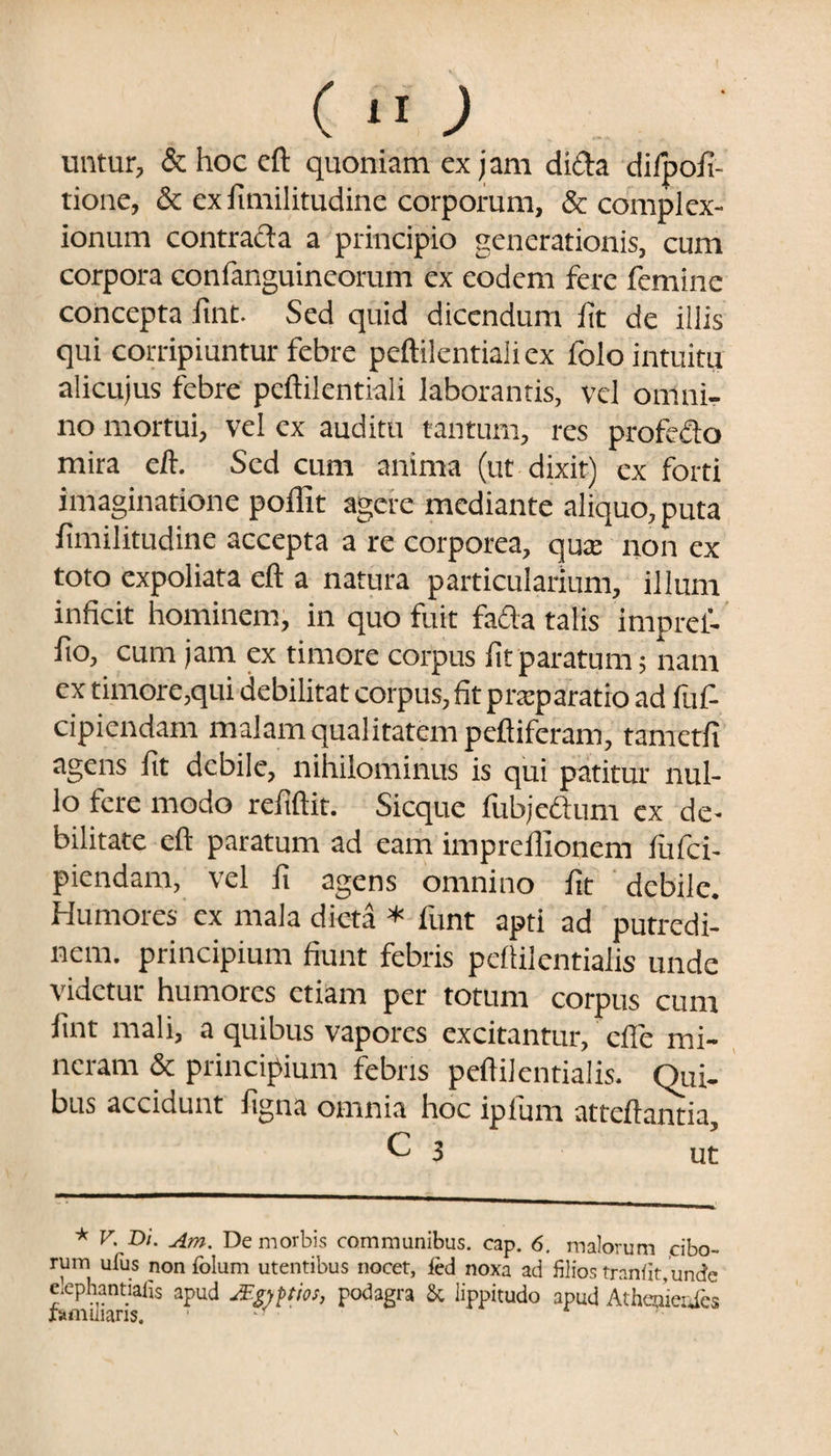 untur, & hoc eft quoniam ex jam dicta difpofi- tione, & ex fimilitudine corporum, & complex¬ ionum contracta a principio generationis, cum corpora confanguineorum ex eodem fere femine concepta lint. Sed quid dicendum lit de illis qui corripiuntur febre peftilentialiex folo intuitu alicujus febre peftilentiali laborantis, vel omni¬ no mortui, vel ex auditu tantum, res prolicio mira eft. Sed cum anima (ut dixit) ex forti imaginatione poffit agere mediante aliquo, puta fimilitudine accepta a re corporea, qute non ex toto expoliata eft a natura particularium, illum inficit hominem, in quo fuit facta talis irnpret- fio, cum jam ex timore corpus fit paratum; nam ex timore,qui debilitat corpus, fit praeparatio ad luf- cipiendam malam qualitatem peftiferam, tametfi agens fit debile, nihilominus is qui patitur nul¬ lo fere modo refiftit. Sicque fubjethim ex de¬ bilitate eft paratum ad eam impreffionem fufei- piendam, vel fi agens omnino fit debile. Humores ex mala dicta * funt apti ad putredi¬ nem. principium fiunt febris pcliilentiaiis unde videtur humores etiam per totum corpus cum lint mali, a quibus vapores excitantur, cfle mi- ncram & principium febris peftilentialis. Qui¬ bus accidunt figna omnia hoc iplum atteftantia, C J ut * V. Di. Am. De morbis communibus, eap. 6. malorum .cibo¬ rum ufus non folum utentibus nocet, fed noxa ad filios tran(it,unde e.ephantiafis apud JFgyptios, podagra & lippitudo apud Atheuieufcs