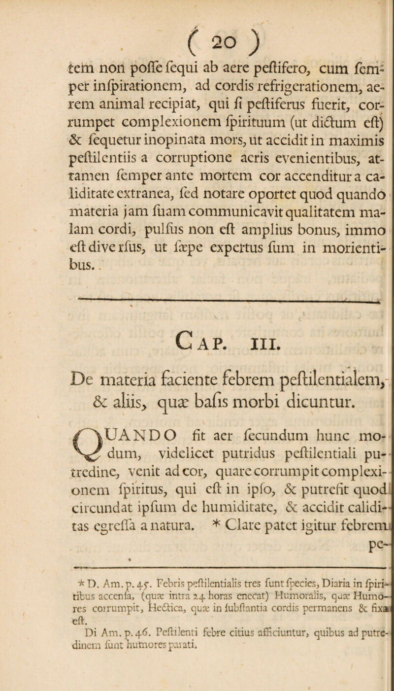 tcm non poffe fequi ab aere peftifero, cum fem- per inlpirationem, ad cordis refrigerationem, ae¬ rem animal recipiat, qui fi peftiferus fuerit, cor¬ rumpet complexionem ipirituum (ut didum eft) & fequetur inopinata mors, ut accidit in maximis peftilentiis a corruptione aeris evenientibus, at¬ tamen femper ante mortem cor accenditur a ca- liditate extranea, fed notare oportet quod quando materia jam fuam communicavit qualitatem ma¬ lam cordi, pullus non eft amplius bonus, immo eft dive rfus, ut fcepe expertus fum in morienti- bus.; C A P. III. De materia faciente febrem peftilentialem, & aliis> qua: bafis morbi dicuntur. QUANDO fit aer fecundum hunc mo¬ dum, videlicet putridus peftilentiali pu¬ tredine, venit ad cor, quare corrumpit complexi¬ onem fpiritus, qui eft in ipfo, & putrefit quod circundat ipfum de humiditate, & accidit calidi- tas egreffa a natura. * Clare patet igitur febrem pe- * D. Am. p. 4.5’. Febris pefti lenti alis tres funtfpccies, Diaria in ipiri- tibus acccnla, (qua: intra 24 horas enecat) Humoralis, qua’ Humo¬ res corrumpit, Hebiica, quee in iubftantia cordis permanens £c fixa eft. Di Am. p.46. Peftilenti febre citius afficiuntur» quibus ad putre¬ dinem fiint hutnorespaiati.