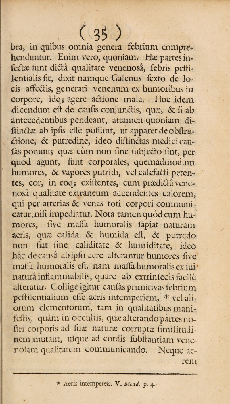 bra, in quibus omnia genera febrium compre¬ henduntur. Enim vero, quoniam. Has partes in- fedas lunt dida qualitate venenosa, febris pefti- lentialis fit, dixit namque Galenus fexto de lo¬ cis affedis, generari venenum ex humoribus ia corpore, idq; agere adione mala. Hoc idem dicendum efi de caufis conjundis, quas, & fi ab antecedentibus pendeant, attamen quoniam di¬ ffindas ab ipfis efle poliunt, ut apparet de obftru- dione, & putredine) ideo diffindas medici cau- fas ponuntj quas cum non fine lubjedo fint, per quod agunt, funt corporales, quemadmodum humores, & vapores putridi, vel calefadi peten¬ tes, cor, in eoqj exillentes, cum prasdida vene¬ nosa qualitate extraneum accendentes calorem, qui per arterias &: venas toti corpori communi¬ catur, nili impediatur. Nota tamen quod cum hu¬ mores, five mafia humoralis fapiat naturam aeris, quas calida & humida efi, & putredo non fiat fine caliditate & humiditate, ideo hac de causa ab iplo aere alterantur humores five mafia humoralis efi. nam mafia humoralis ex fui’ natura inflammabilis, quare ab extrinfecis facile alteratur. C ollige igitur caufas primitivas febrium pcftilentialium efle acris intemperiem, * vel ali¬ orum elementorum, tam in qualitatibus mani- feftis, quam in occultis, quae alterando partes no* ftri corporis ad luas naturas corruptas fimilitudi- nem mutant, ulque ad cordis fubfiantiam vene- nolam qualitatem communicando. Neque ae¬ rem