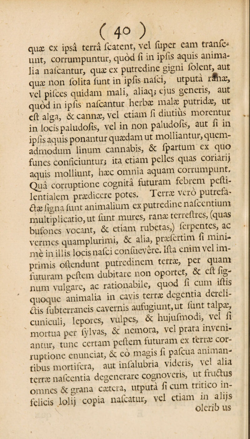 ( 4° ) qux cx ipsa terra fcatent, vel fupcr eam ti anie- unt, corrumpuntur, quod fi in ipfis aquis anima¬ lia naficantur, qux ex putredine gigni iblcnt, aut qux non folita funt in ipfis naici, utputa rJnx, vel pifces quidam mali, aliaq; ejus generis, aut quod in ipfis nafcantur herbae mate putridx, ut eft alga, & cannx, vel etiam fi diutius morentur in locis paludofis, vel in non paludofis, aut fi in ipfis aquis ponantur quxdam ut molliantut, quem¬ admodum linum cannabis, & fpartum cx quo funes conficiuntur; ita etiam pelles quas coiiarij aquis molliunt, hxc omnia aquam corrumpunt. Qua corruptione cognita futuram febrem pedi- lentialem prxdicere potes. Terrx vero putreta- dx ltena funt animalium ex putredine naicentium multiplicatio, ut funt mures, ranx terredres, vquas bufones vocant, & etiam rubetas,) icrpentes, ac vermes quamplurimi, & alia, prxfertim fi mini¬ me in illis locis nafci confuevere. Ida enim vel im¬ primis oflendunt putredinem teirx, per tjuani futuram pedem dubitare non oportet, & c(t lig¬ num vulgare, ac rationabiic, quod i cum i is quoque animalia in cavis terrx degentia dereli- dis fubterraneis cavernis aufugiunt, ut iunt talpx, cuniculi, lepores, vulpes, & hujufmodi, vel fi ' mortua per fylvas, & nemora, vel prata inveni¬ antur, tunc certam pedem futuram ex terrx cor¬ ruptione enunciat, Sc co magis fi pafcua animan¬ tibus mortifera, aut infalubria videns, vel aha terrx nafccntia degenerare cognoveris, ut frudus omnes & grana extera, utputa fi cum tritico in¬ felicis lolij copia nafcatur, vel etiam in alqs