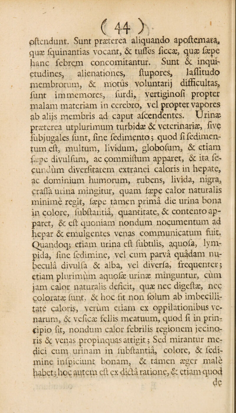 pftendunt. Sunt praeterea aliquando apoftemata, quae fquinantias vocant, & tuffes ficcae, quas faepe hanc febrem concomitantur. Sunt & inqui¬ etudines, alienationes, ftupores, laffitudo jnembrorum, & motus voluntarij difficultas, funt immemores, furdi, vertiginofi propter malam materiam in cerebro, vel propter vapores ab alijs membris ad caput afeendentes. Urinae praeterea utplurimum turbidae & veterinaria, fivp lubjugales funt, fine fedimento; quod fifedimen- tum eft, multum, lividum, globofum, & etiam il. pe divulfum, ac commiftum apparet, & ita fe¬ cundum diverfitatem extranei caloris in hepate, ac dominium humorum, rubens, livida, nigra, grafia urina mingitur, quam ixpe calor naturalis minime regit, faepe tamen prima dic urina bona in colore, fubftantia, quantitate, 5c contento ap¬ paret, & eft quoniam nondum nocumentum ad hepar & emulgentes venas communicatum fuit. Quandoq; etiam urina eft fubtilis, aquofa, lym- pida, fine fedimine, vel cum parva quadam nu¬ becula divulfa & alba, vel diverfa, frequenter; etiam plurimum aqupfe urinae minguntur, cum jam calor naturalis deficit, quae nec digeftae, ncc colorata? funt, & hoc fit non folum ab imbecilli- w. Urtc caloris, verum edam ex oppilationibus ve¬ narum, & vcficae fellis meatuum, quod fi in prin¬ cipio fit, nondum calor febrilis regionem jecino- ris <$c venas propinquas attigit 5 Sed mirantur me¬ dici cum urinam in fubftantia, colore, & fedi¬ mine infpiciunt bonam, & tamen aeger male habet, hoc autem eft cx dicta ratione, Ce etiam quod de