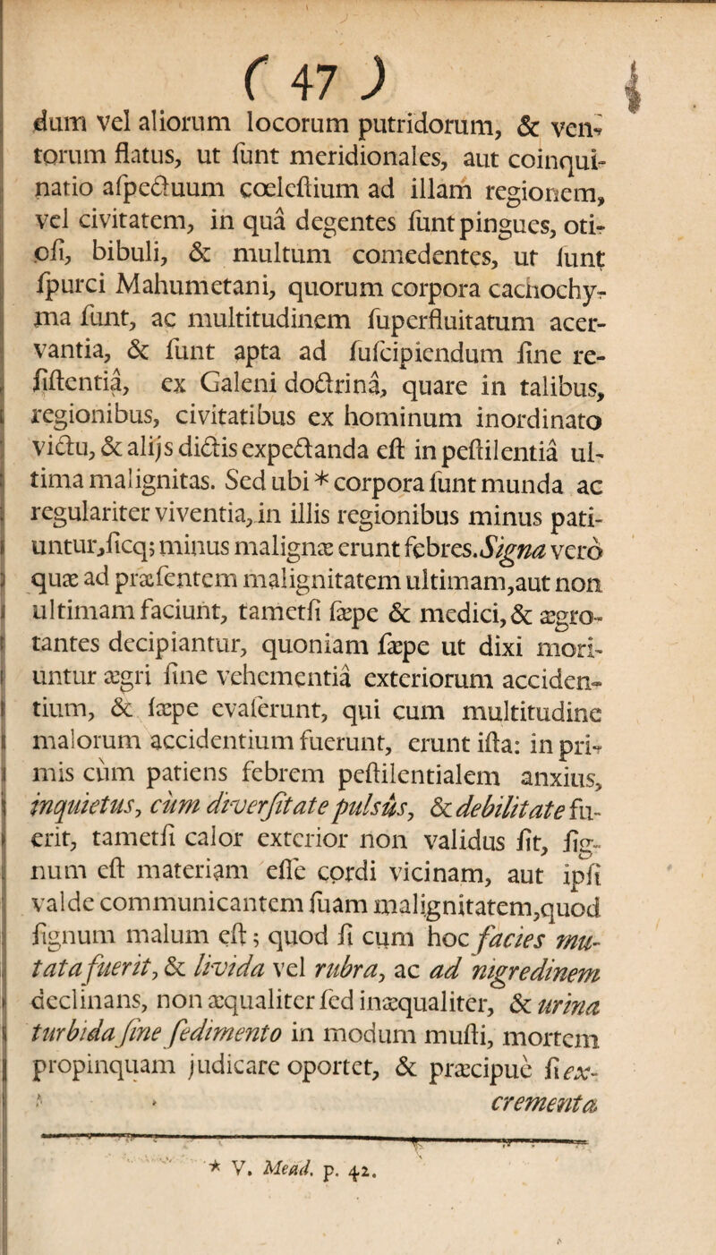 dum vel aliorum locorum putridorum, & ven¬ torum flatus, ut funt meridionales, aut coinqui¬ natio afpecluum coelcflium ad illam regionem, vel civitatem, in qua degentes funt pingues, oti¬ oli, bibuli, & multum comedentes, ut lunt Ipurci Mahumetani, quorum corpora cacnochy- ma funt, ac multitudinem fuperfluitatum acer¬ vantia, & funt apta ad fulcipiendum fine re- liftentia, ex Galeni doftrina, quare in talibus, regionibus, civitatibus ex hominum inordinato viftu,&alijsdidisexpe&andaefl inpeftilentia ul¬ tima malignitas. Sed ubi * corpora lunt munda ac regulariter viventia, in illis regionibus minus pati- untur/icq; minus maligna; erunt febres.<%»^ vero qmx ad prxfentem malignitatem ultimam,aut non ultimam faciunt, tametli fepe & medici, & xgro- li tantes decipiantur, quoniam fepe ut dixi mori- i untur xgri line vehementia exteriorum acciden- i tium, & Ixpe evaferunt, qui cum multitudine l malorum accidentium fuerunt, erunt illa; in pri¬ mis cum patiens febrem peftilentialem anxius, inquietus, cum diverfitate pulsus, & debilitate fu¬ erit, tametli calor exterior non validus Jit, lig¬ num cft materiam efie cordi vicinam, aut ipli valde communicantem fuam malignitatem,quod lignum malum eft; quod fi cum hoc facies mu¬ tat a fuerit, & livida vel rubra, ac ad nigredinem declinans, non aequaliter fcd inaequaliter, & urina turbidafine fedimento in modum mulli, mortem propinquam judicare oportet, & praecipue frex- ■ * crementa.