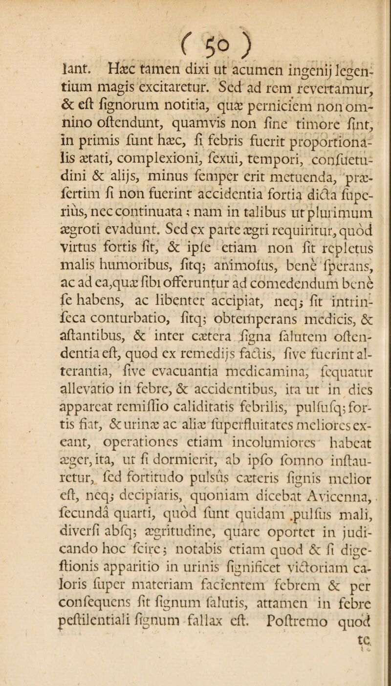 ( 5°) lant. Haec tamen dixi ut acumen ingenij legen¬ tium magis excitaretur. Sed ad rem revertamur, & eft fignorum notitia, quae perniciem non om¬ nino oftendunt, quamvis non fine timore fint, in primis funt hxc, fi febris fuerit proportiona¬ lis aetati, complexioni, fexui, tempori, confuetu- dini & alijs, minus femper erit metuenda, prae- fertim fi non fuerint accidentia fortia difta fupc- rius, nec continuata; nam in talibus ut plurimum aegroti evadunt. Sed ex parte aegri requiritur, quod virtus fortis fit, & ipie etiam non fit repletus malis humoribus, fitq; animolus, bene fperans, ac ad ea,quae fibi offeruntur ad comedendum bene fe habens, ac libenter accipiat, neq; fit intrin- feca conturbatio, fitq; obtemperans medicis, & altantibus, & inter caetera figna falutem offen¬ dentia eft, quod ex remedijs fadis, fivc fuerint al¬ terantia, five evacuantia medicamina, fequatur allevatio in febre, & accidentibus, ita ut in dies appareat remiffio caliditatis febrilis, pulfufq; for¬ tis fiat, & urinae ac aliae fuperfluitates meliores ex¬ eant, operationes etiam incolumiores habeat aeger, ita, ut fi dormierit, ab ipfo fomno inftau- retur, fcd fortitudo pulsus caeteris fignis melior eft, neqj decipiaris, quoniam dicebat Aviccnna, fecunda quarti, quod funt quidam .pullus mali, diverfi abfq; aegritudine, quare oportet in judi¬ cando hoc fcire; notabis etiam quod & fi dige- ftionis apparitio in urinis fignificet victoriam ca¬ loris fuper materiam facientem febrem & per confequcns fit fignum falutis, attamen in febre peftilentiali fignum fallax eft. Poftremo quod tc