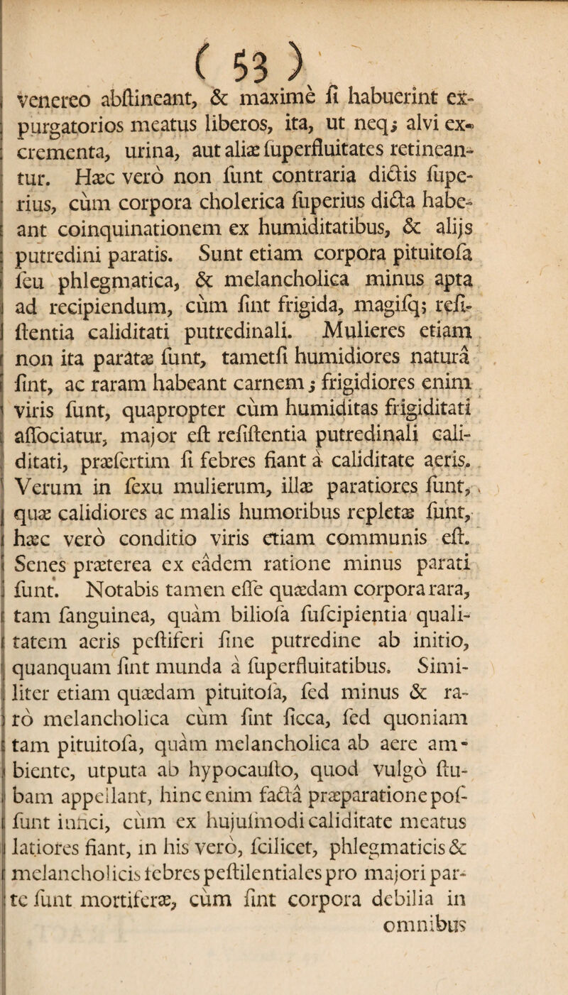 venereo abftineant, & maxime fi habuerint ex- purgatorios meatus liberos, ita, ut neq; alvi ex* crementa, urina, aut aliae fuperfluitates retinean¬ tur. Haec vero non funt contraria didis fiipe- rius, cum corpora cholerica luperius dida habe¬ ant coinquinationem ex humiditatibus, & alijs putredini paratis. Sunt etiam corpora pituitofa feu phlegmatica, & melancholica minus apta ad recipiendum, cum fint frigida, magifq; refi- flentia caliditati putredinali. Mulieres etiam non ita paratae funt, tametfi humidiores natura fint, ac raram habeant carnem; frigidiores enim viris funt, quapropter cum humiditas frigiditati afiociatur, major eft refiftentia putredinali cali¬ ditati, praefertim fi febres fiant a caliditate aeris. Verum in fexu mulierum, illae paratiores funt, j quae calidiores ac malis humoribus repletas funt, i haec vero conditio viris etiam communis eft. < Senes praeterea ex eadem ratione minus parati i funt. Notabis tamen efle quaedam corpora rara, E tam fanguinea, quam biliola fufcipientia quali- i tatem acris pcftiferi fine putredine ab initio, quanquam fint munda a fuperfluitatibus. Simi¬ liter etiam quaedam pituitofa, fed minus & ra~ ] ro melancholica cum fint ficca, fed quoniam E tam pituitofa, quam melancholica ab aere am- i biente, utputa ab hypocauflo, quod vulgo ftu- i| bam appellant, hinc enim fada praeparatione pof funt infici, cum ex hujulmodi caliditate meatus i latiores fiant, in his vero, fcilicet, phlegmaticis & t melancho! icis lebrcspeftilentiales pro majori par¬ ite funt mortiferae, cum fint corpora debilia in omnibus