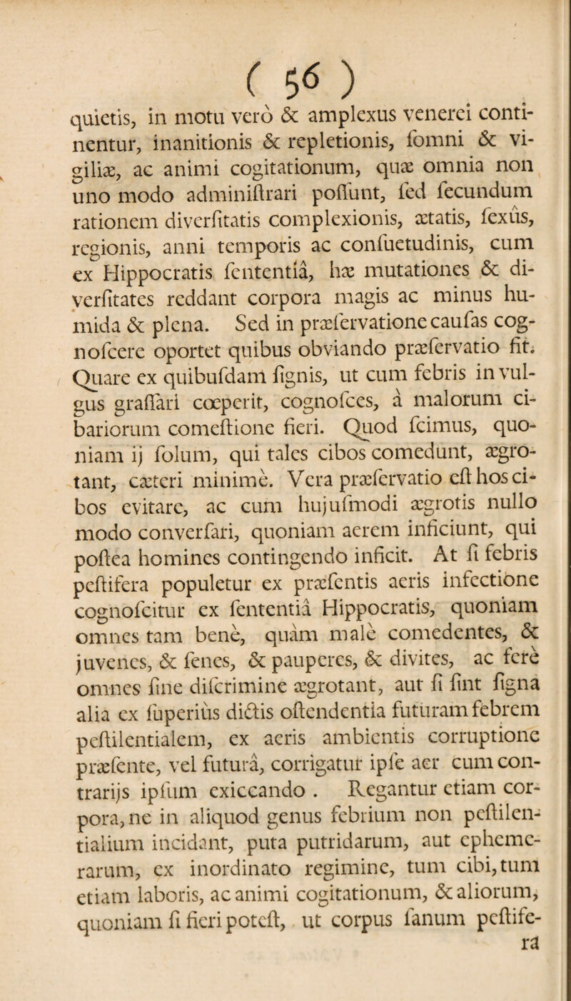 quietis, in motu vero & amplexus vcncrei conti¬ nentur, inanitionis & repletionis, fomni & vi¬ giliae, ac animi cogitationum, quae omnia non uno modo adminiftrari poliunt, fed fecundum rationem diverfitatis complexionis, aetatis, fexus, regionis, anni temporis ac confuetudinis, cum ex Hippocratis fcutentia, hae mutationes & di- verfitates reddant corpora magis ac minus hu- mida & plena. Sed in praefervatione caufas cog- nofcere oportet quibus obviando praefervatio fit; Quare ex quibufdam lignis, ut cum febris in vul¬ gus graflari coeperit, cognofces, a malorum ci¬ bariorum comeltione fieri. Quod fcimus, quo¬ niam ij folum, qui tales cibos comedunt, aegro¬ tant, caetcri minime. Vera praefervatio eft hos ci¬ bos evitare, ac cum hujufmodi aegrotis nullo modo converfari, quoniam aerem inficiunt, qui poftea homines contingendo inficit. At ft febris peltifera populetur ex praefentis aeris infectione cognofcitur ex fententia Hippocratis, quoniam omnes tam bene, quam male comedentes, & juvenes, & fenes, & pauperes, & divites, ac fere omnes fine diferimine aegrotant, aut fi fint ligna alia ex fuperius didis oftendentia futuram febrem peftilentialem, ex acris ambientis corruptione praetente, vel futura, corrigatur ipfe aer cum con- trarijs ipfum exiccando . Regantur etiam cor¬ pora, ne in aliquod genus febrium non peftilen- tialium incidant, puta putridarum, aut cphcmc- rarum, ex inordinato regimine, tum cibi, tum etiam laboris, ac animi cogitationum, & aliorum, quoniam fi fieri poteft, ut corpus fanum pcftife-