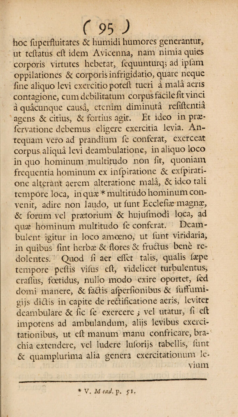 hoc fuperfluitates & humidi humores generantur, ut tcftatus eft idem A vice n na, nam nimia quies corporis virtutes hebetat, fcquunturq; ad ipfam oppilationes & corporis infrigidatio, quare neque fine aliquo levi exercitio poteft tueri a mala aeris contagione, cum debilitatum corpus facile fit vinci a quacunque causa, etenim diminuta refiftentia agens & citius, & fortius agit. Et ideo in prx- fervatione debemus eligere exercitia levia. An¬ tequam vero ad prandium fe conferat, exerceat corpus aliqua levi deambulatione, in aliquo loco in quo hominum multitudo non fit, quoniam frequentia hominum ex infpiratione & exfpirati- one alterant aerem alteratione mala, & ideo tali tempore loca, in quae * multitudo hominum con¬ venit, adire non laudo, ut funt Ecclefiar magnae, & forum vel praetorium & hujufmodi loca, ad quae hominum multitudo fe conferat. Deam¬ bulent igitur in loco amoeno, ut funt viridaria, in quibus fint herbae & flores & frudus bene re¬ dolentes. Quod fi aer eflet talis, qualis faepe tempore pcftis vifus cft, videlicet turbulentus, craflus, foetidus, nullo modo exire oportet, fed domi manere, & fadis alperfionibus & fuffumi- gijs didis in capite de redificatione aeris, leviter deambulare & fic fe exercere s vel utatur, fi cft impotens ad ambulandum, aliis levibus exerci¬ tationibus, ut eft manum manu confricare, bra¬ chia extendere, vel ludere luforijs tabellis, lunt & quamplurima alia genera exercitationum Ic* vium