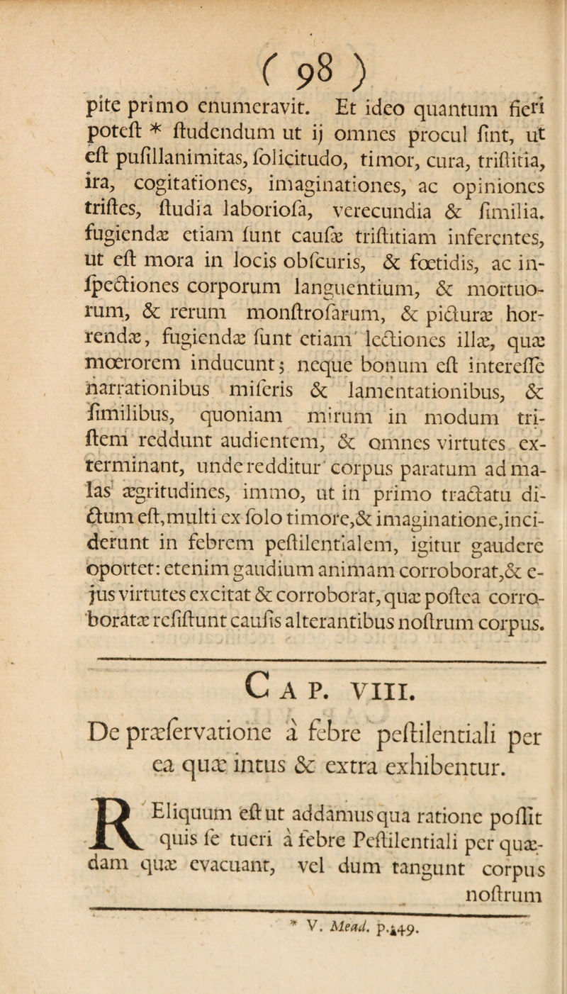 pitc primo enumeravit. Et ideo quantum fieri poteft * ftudendum ut ij omnes procul fint, ut eft pufillanimitas, folicitudo, timor, cura, triftitia, ira, cogitationes, imaginationes, ac opiniones triftes, ftudia laboriofa, verecundia & fimilia. fugienda etiam funt caufa: triftitiam inferentes, ut eft mora in locis obfcuris, & foetidis, ac in- Ipe&iones corporum languentium, & mortuo¬ rum, & rerum monftrofarum, & pidurae hor¬ renda:, fugienda: funt etiam lc&iones ilice, qua: moerorem inducunt; neque bonum eft interdie narrationibus miferis & lamentationibus, & ifimilibus, quoniam mirum in modum tri- ftem reddunt audientem, 5c omnes virtutes ex¬ terminant, unde redditur 'corpus paratum ad ma¬ las aegritudines, imrno, ut in primo tradatu di- ftum eft,multi ex folo timore,& imaginatione,inci¬ derunt in febrem peftilentialem, igitur gaudere oportet: etenim gaudium animam corroborat,& e- jus virtutes excitat & corroborat, quae poftea corro¬ borata: refiftunt caufis alterantibus noftrum corpus. C A P. VIII. De prtefervatiohe a febre peftilentiali per ea tjux intus Sc extra exhibentur. REliquum eft ut addamus qua ratione poffit quis fe tueri a febre Peftilentiali per qua:- dam qux evacuant, vel dum tangunt corpus noftrum * V. Meati, p-i+9.