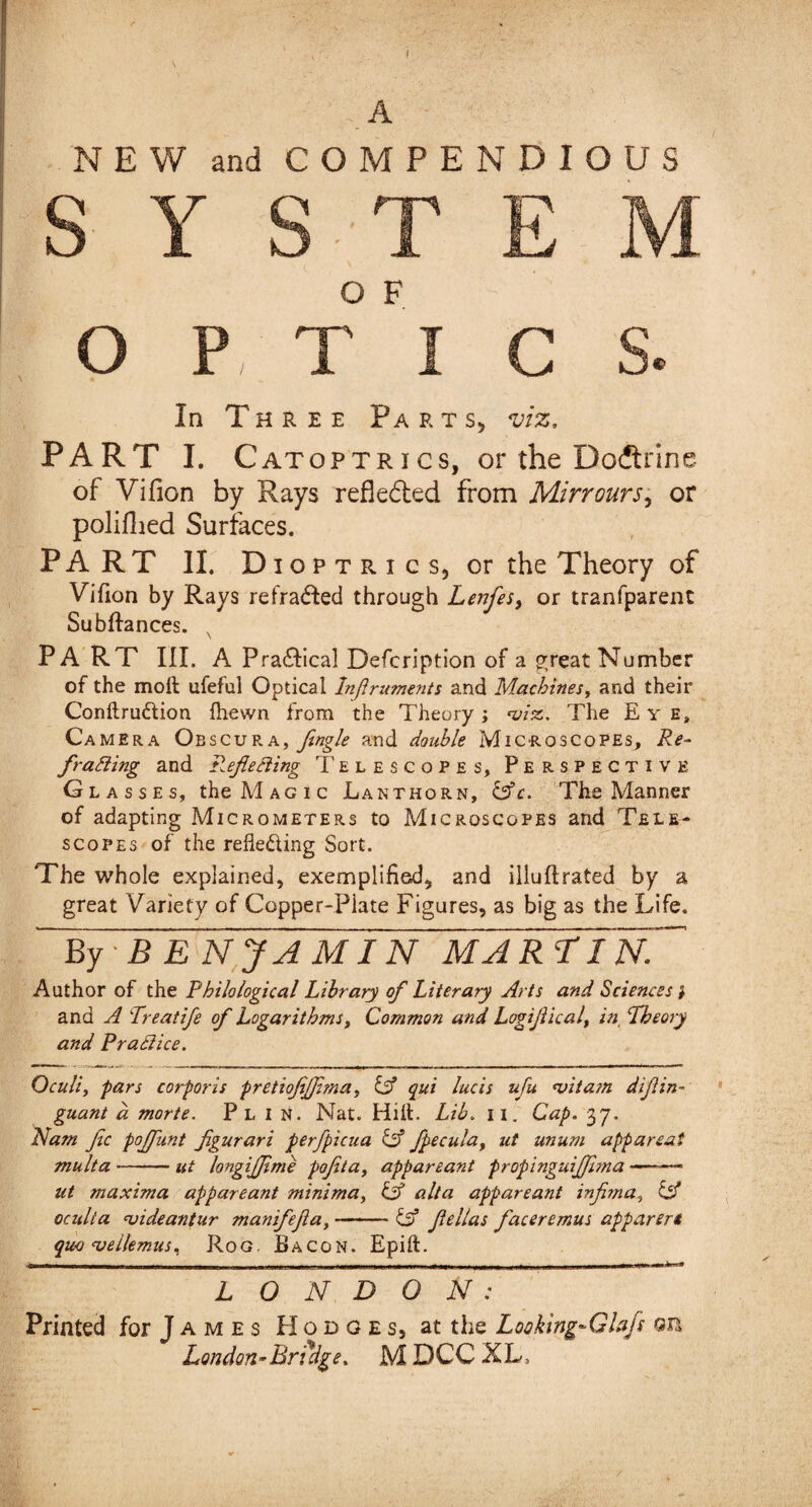 f A NEW and COMPENDIOUS O P, T I C S. In Three Parts, viz. PART I. Catoptrics, or the Doftrine of Vifion by Rays reflected from Mirrours, or polifhed Surfaces. PART II. Dioptrics, or the Theory of Vifion by Rays refracted through Lenfes, or tranfparent Subftances. x PA RT III. A Pra&ica! Defcription of a preat Number of the moft ufeful Optical Inflruments and Machines, and their Conftrudlion fhewn from the Theory; <viz.. The Eye, Camera Obscura, flngle and double Microscopes, Re¬ fraining and Reflecting Telescopes, Perspective Glasses, the Magic Lanthorn, &c. The Manner of adapting Micrometers to Microscopes and Tele¬ scopes of the reflecting Sort. The whole explained, exemplified, and illuftrated by a great Variety of Copper-Plate Figures, as big as the Life. ~ By ■ B E N J A MIN MAREInN Author of the Philological Library of Literary Arts and Sciences } and A Rreatife of Logarithms, Common and Logiflicalt in Theory and Practice. Oculi, pars corporis pretiofiflima, & qui lucis ufu <vitam diflin- guant d morte. Pl I N. Nat. Hill. Lib. n. Cap. 37. Nam fee poflunt figurari perfpicua & fpecula, ut unum appareai multa-ut longijflme pofeta, appareant propinguiflima —— ut maxima appareant minima, Lf alia appareant infima, & oculta uideantur manifefla,-& fellas facer emus apparert quo •vellemuS) Rog. Bacon. Epift. nr ~i r n ——111 i 1 .am j_j x,_rn'r'HM~r - ■ ■ n ~ mi >ir n.Lnn nr- if-i i j ui. i i. — itii . ,i . m .i.mw m*'1 mr «r :—*» LONDON: Printed for J a m e s PI o d g e s, at the Looking-Glafs Qn