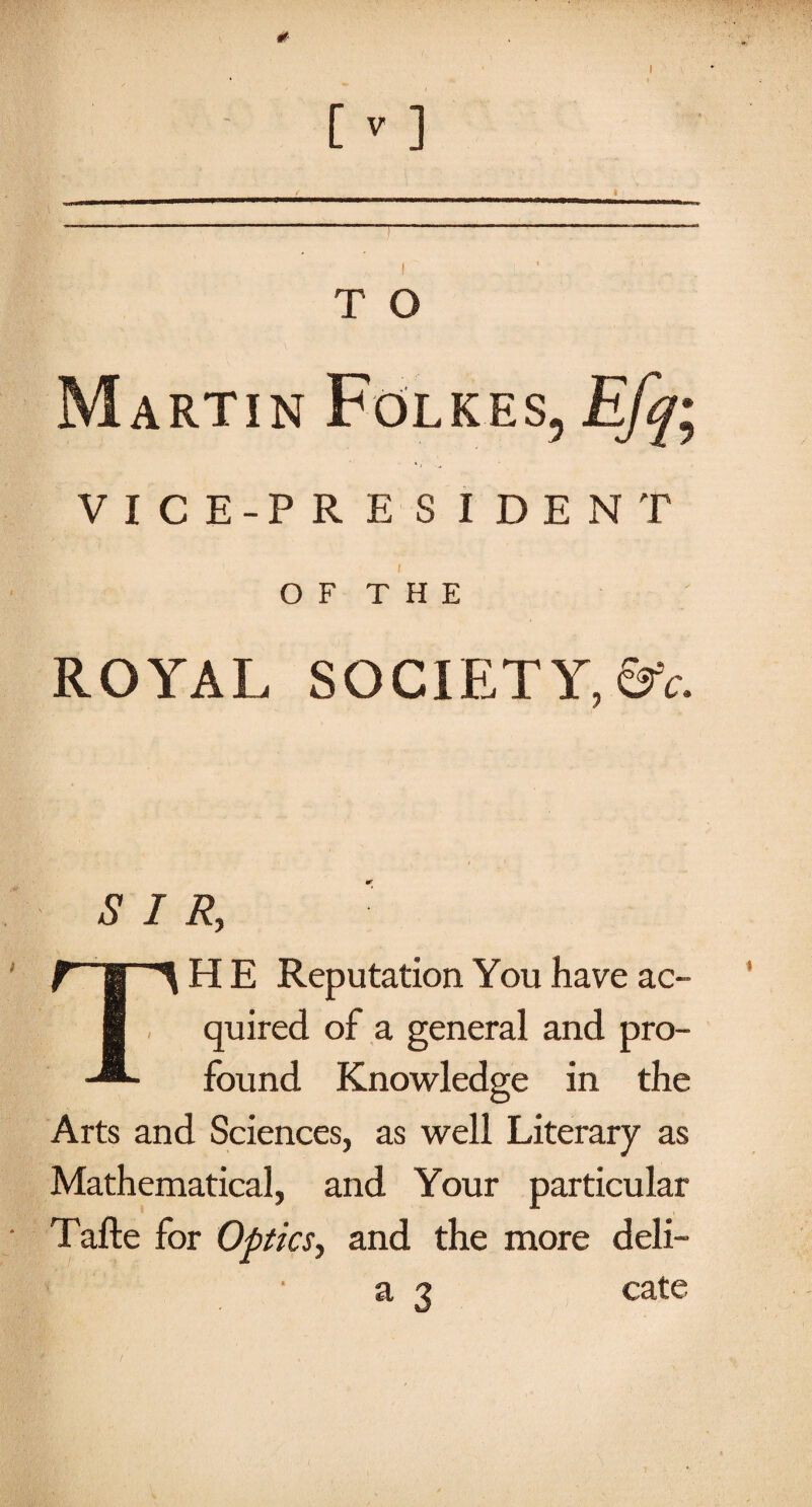 # [ V ] T O Martin Folk.es, Efq; V I C E-P R E S I DENT O F T H E ROYAL SOCIETY, &c. SIR, HE Reputation You have ac¬ quired of a general and pro¬ found Knowledge in the Arts and Sciences, as well Literary as Mathematical, and Your particular Tafte for Optics, and the more deli- ■ a 3 cate