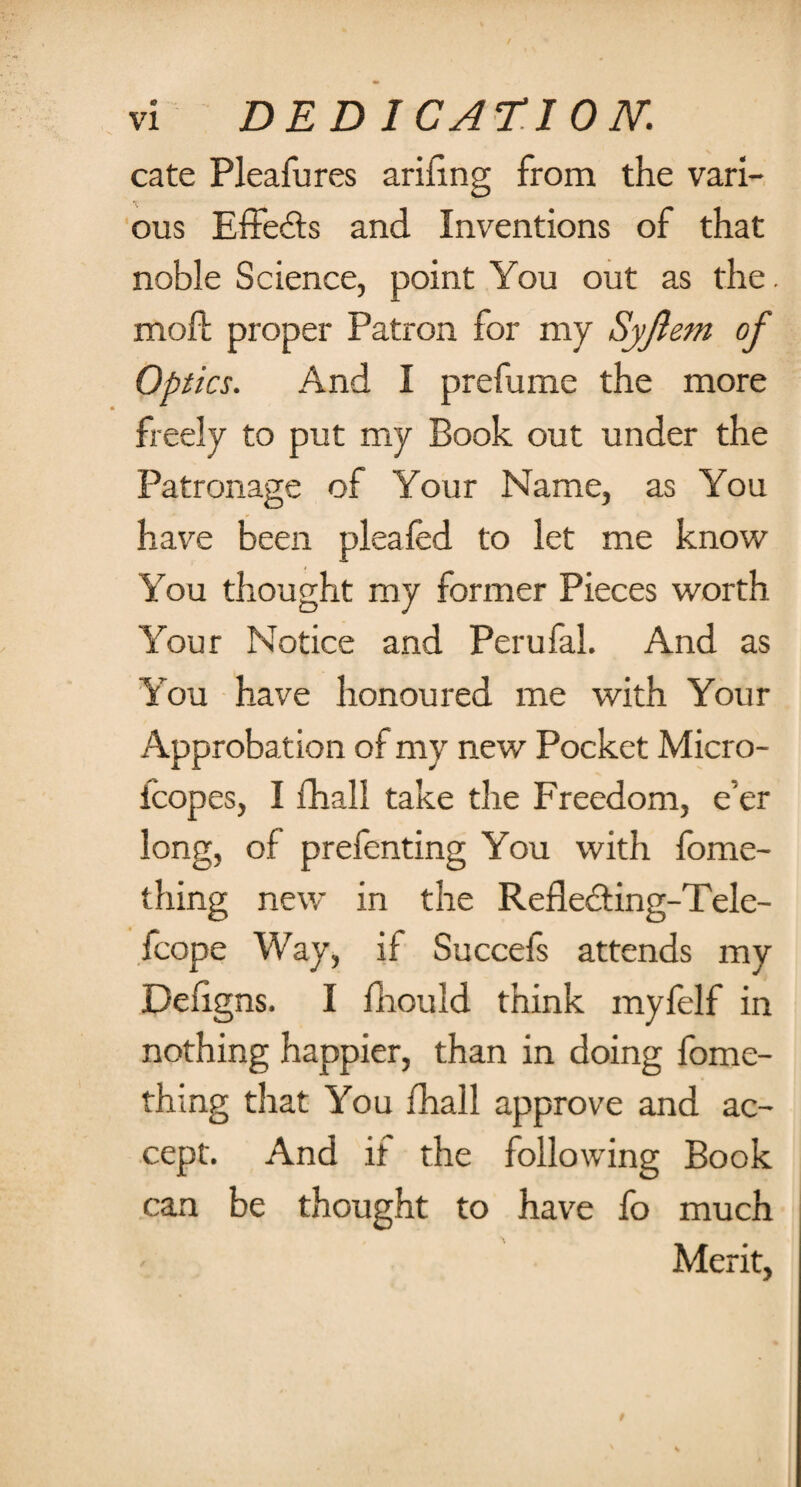 cate Pleafures arifing from the vari¬ ous Effeds and Inventions of that noble Science, point You out as the. mofl: proper Patron for my Syjlem of Optics. And I prefume the more freely to put my Book out under the Patronage of Your Name, as You have been plea fed to let me know You thought my former Pieces worth Your Notice and Perufal. And as You have honoured me with Your Approbation of my new Pocket Micro- fcopes, I ihall take the Freedom, e'er long, of prefenting You with feme- tiling new in the Refleciing-Tele- fcope Way, if Succels attends my Deligns. I lhould think myfelf in nothing happier, than in doing fome- thing that You fhall approve and ac¬ cept. And it the following Book can be thought to have fo much Merit,