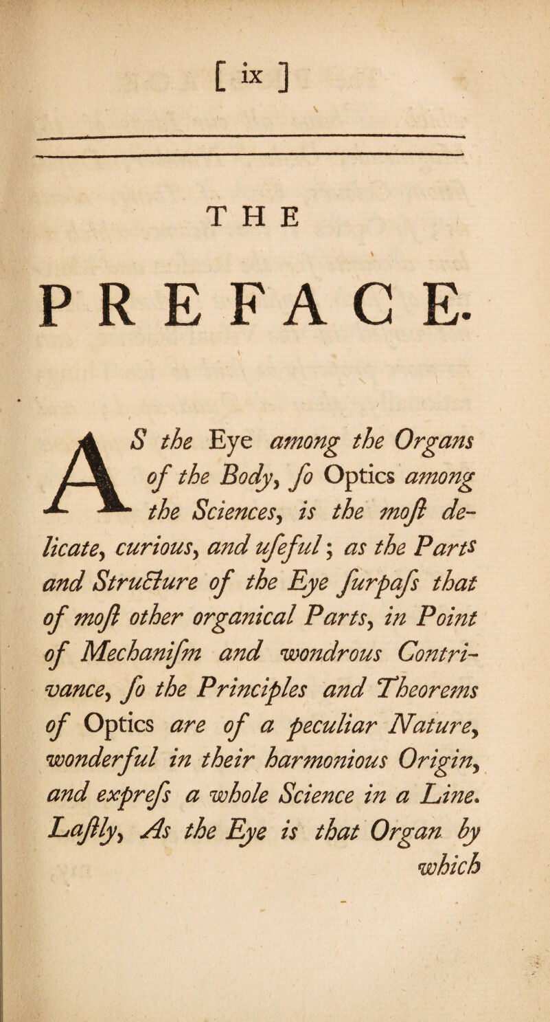 Cix ] s THE PREFACE AS the Eye among the Organs of the Body, fo Optics among ' the Sciences, is the mojl de¬ licate ■> curious, and ufeful; as the Parts and StruElure of the Rye furpafs that of mojl other organical Parts, in Point of Mechanifm and wondrous Contri¬ vance, fo the Principles and Theorems of Optics are of a peculiar Nature, wonderful in their harmonious Origin, and exprefs a whole Science in a Line. Lajllyy As the Eye is that Organ by which