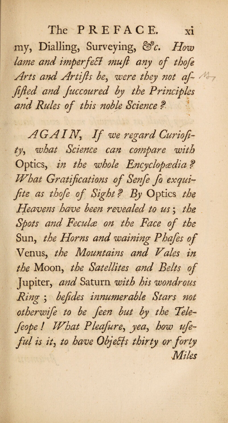 my, Dialling, Surveying, &*c. How lame and imperfect muft any of thofe Arts and Artifls bey were they not af~ > fifed and Juccoured by the Principles and Rules of this noble Science f **V AG AI Nf If we regard Curiofi- ty, what Science can compare with Optics, in the whole Encyclopaedia f What Gratifications of Senfe fo exqui- fite as thofe of Sight f By Optics the Heavens have been revealed to us; the Spots and Feculce on the Face of the Sun, the Horns and warning Phafes of Venus, the Mountains and Viales in the Moon, the Satellites and Belts of Jupiter, and Saturn with his wondrous Ring ; befedes innumerable Stars not otherwife to be feen but by the ‘Tele- feope ! What Pleafure, yea, how ufe- ful is it, to have QbjeEls thirty or forty Miles