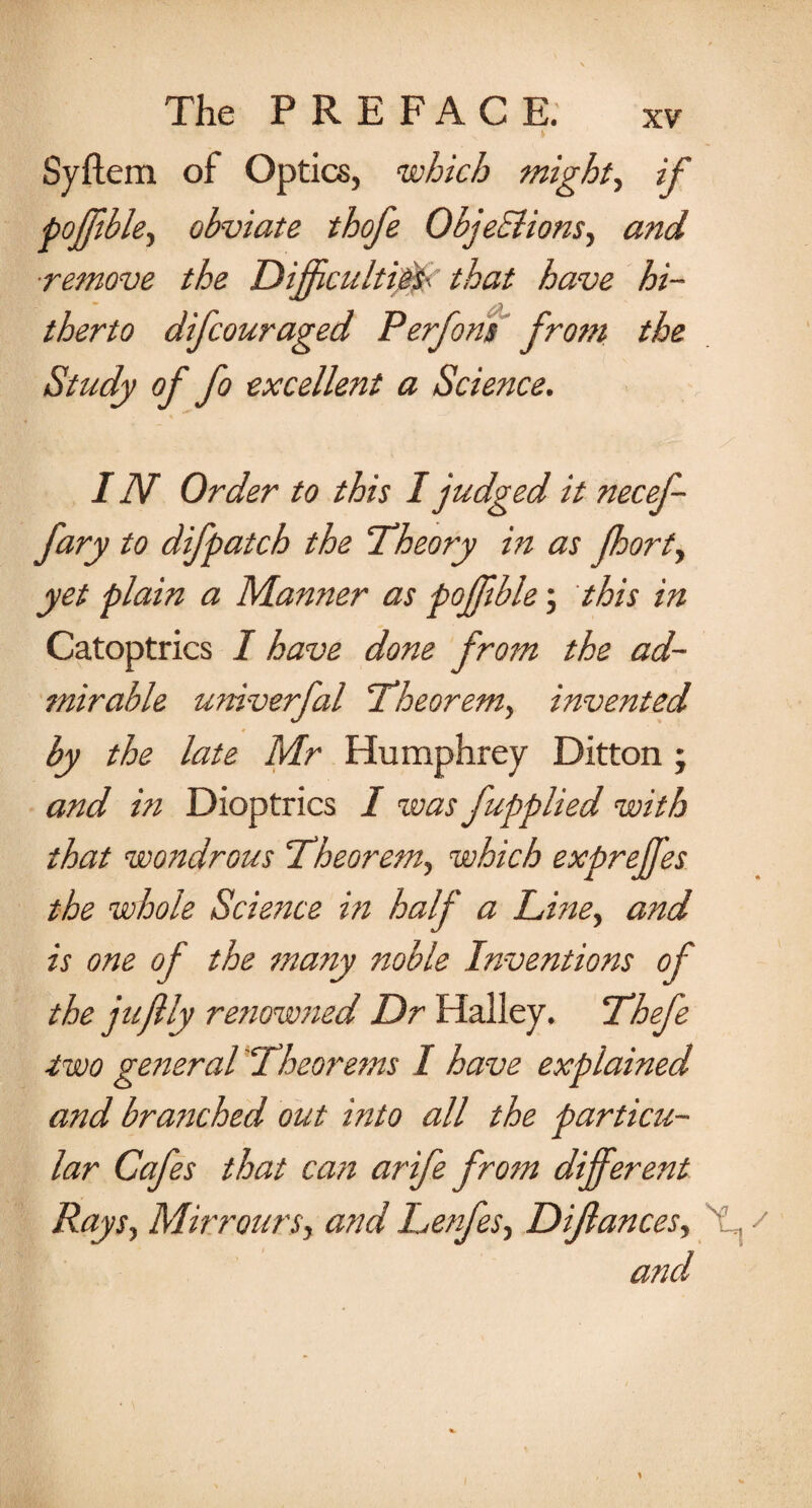 Syflem of Optics, which mighty if pojfible, obviate thofe Objections, and ■remove the Difjcultipsc that have hi¬ therto difcouraged Perfons from the Study of fo excellent a Science. I Ah Order to this I judged it necef- fary to difpatch the Theory in as fort, yet plain a Manner as pojfible; this in Catoptrics I have done from the ad¬ mirable univerfal 'Theorem, invented by the late Mr Humphrey Ditton; and in Dioptrics I was fupplied with that wondrous Theorem, which expreffes the whole Science in half a Tine, and is one of the many noble Inventions of the juftly renowned Dr Halley. Thefe ■two general Theorems I have explained and branched out into all the particu¬ lar Cafes that can arife from different Rays, Mirrours, and Lenfes, Dijlances, 'f s and