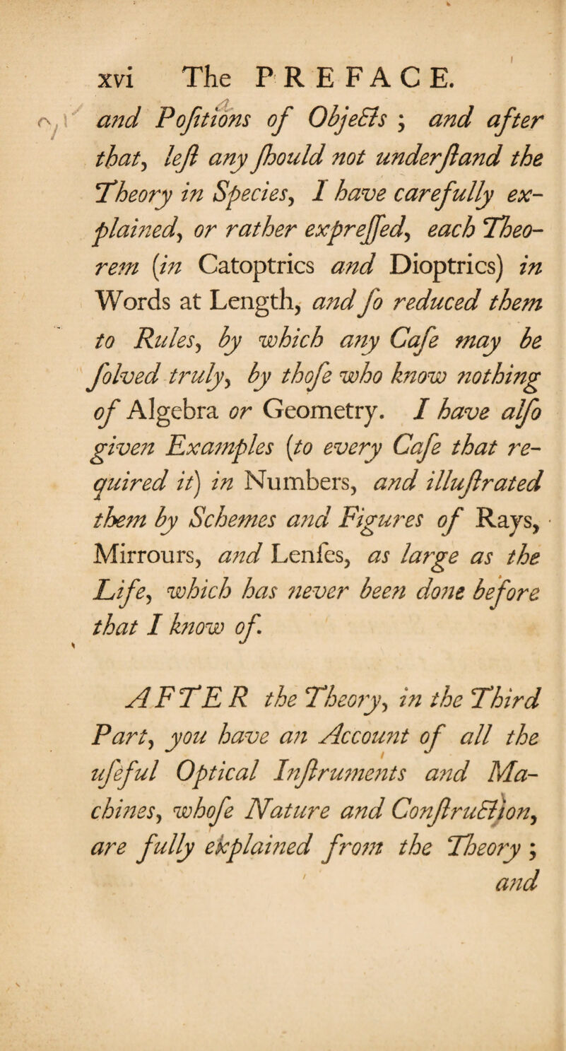 xvi The PREFACE. y and Portions of ObjeSls ; and after that, lefi any Jhould not underfand the !Theory in Species, I have carefully ex¬ plained, or rather exprejfed, each Theo¬ rem {in Catoptrics and Dioptrics) in Words at Length, and fo reduced them to Rules, by which any Cafe may be folved truly, by thofe who know nothing of Algebra or Geometry. I have alfo given Examples {to every Cafe that re¬ quired it) in Numbers, and illuf rated them by Schemes and Figures of Rays, Mirrours, and Lenfes, as large as the Life, which has never been done before that I know of AFTER the Theory, in the Third Part, you have an Account of all the ufeful Optical Infruments and Ma¬ chines, whofe Nature and Conf ruElion, are fully explained from the Theory ; and