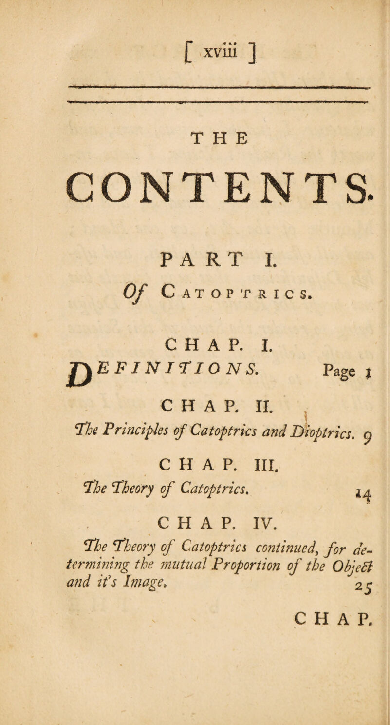 THE CONTENTS. PART I. Of Catoptrics. CHAP. I. DEF! NITIONS. Page i CHAP. II. The Principles of Catoptrics and Dioptrics, o CHAP. III. The Theory of Catoptrics. CHAP. IV. The Theory oj Catoptrics continued, for de¬ termining the mutual Proportion of the Object and it’s Image, 2 r