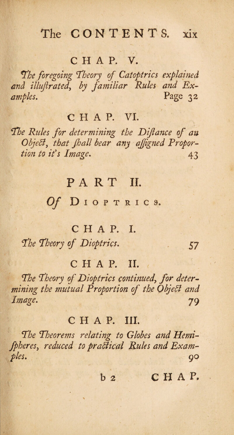 - \ * CHAR V. The foregoing ‘Theory of Catoptrics explained and illuftrated, by familiar Rules and Ex¬ amples. Page 32 CHAR VI. The Rules for determining the Dijlance of an Object, that Jhall bear any ajjigned Propor¬ tion to if s Image. 43 PART II. Of Dioptrics. CHAP. I. The Theory of Dioptrics. 57 CHAR II. The Theory of Dioptrics continued\ for deter¬ mining the mutual Proportion of the QbjeSl and Image. 79 1 CHAR III. The Theorems relating to Globes and Hemi- fpheres, reduced to practical Rules and Exam¬ ples. 90