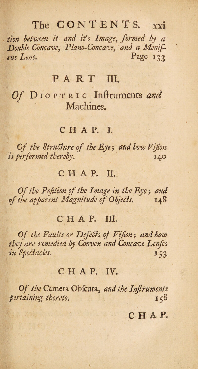 iion between it and if s Image, formed by a Double Concave^ Plano-Concave, and a Menift cus hem. Page 133 PART III. N. * Of Dioptric Inftruments and Machines, CHAR h Of the StruBure of the Eye j and how Vifon is performed thereby. - 140 CHAR II. Of the Pofttion of the Image in the Eye $ and of the apparent Magnitude of Objects. 148 C H A R III. Of the Faults or Defells of Viftony and how they are remedied by Convex and Concave Lenfes in Spectacles* 153 CHAP. IV. Of the Camera Obfcura^ and the Inftruments pertaining thereto. 158 CHAR