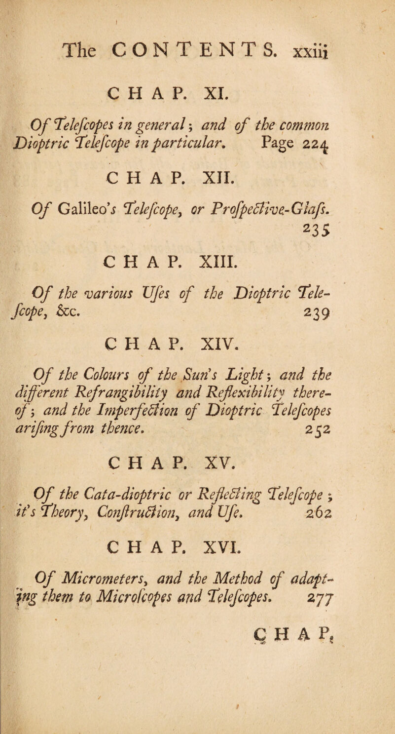 The CONTENTS, xxiii CHAP. XI. Of Pelefcopes in general; and of the common Dioptric Telefcope in particular. Page 224, CHAP. XII. Of Galileo’j iCelefcope, or P r ofpe Clive-Glafs. 23S CHAP. XIII. Of the various TJfes of the Dioptric I’ele- fiope, &c. 239 CHAP. XIV. Of the Colours of the Suns Light; and the different Refrangibility and Reflexibility there¬ of, and the Imperfection of Dioptric Telefcopes ariflngfrom thence. 252 CHAP. XV. Of the Cata-dioptric or Reflecting TCelefcope ; ids flheory, ConflruCiion, and Ufe. 262 i, CHAP. XVI. Of Micrometers, and the Method of adapt¬ ing them to Microfcopes and Telefcopes. 277