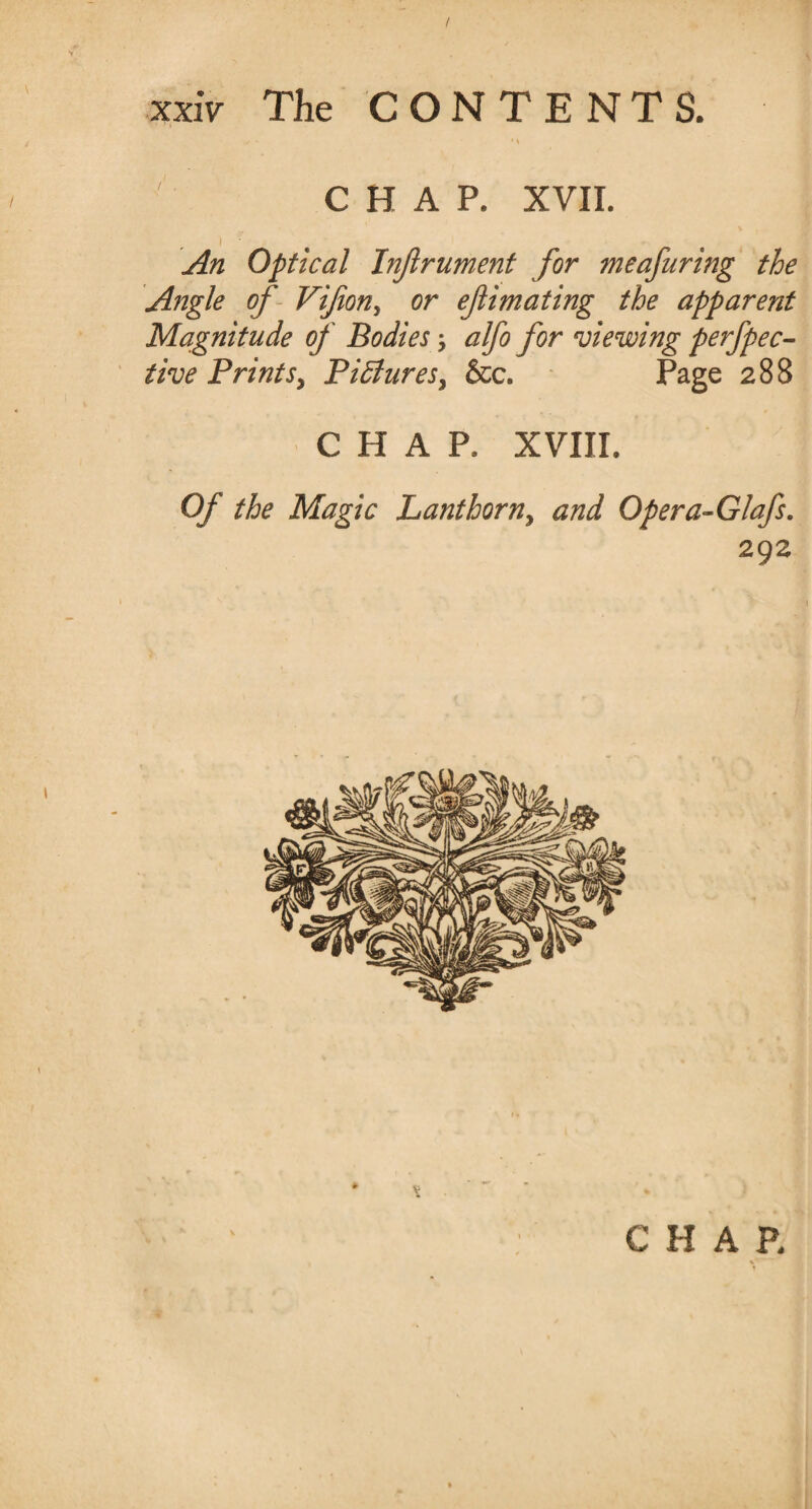 V CHAP. XVII. i • An Optical Injlrument for meafuring the Angle of Vifion, or efimating the apparent Magnitude of Bodies; alfo for viewing perfpec- the Prints> Pictures, &c. Page 288 CHAP, XVIII. Of the Magic Lanthorn, and Opera-Glafs. 292 1