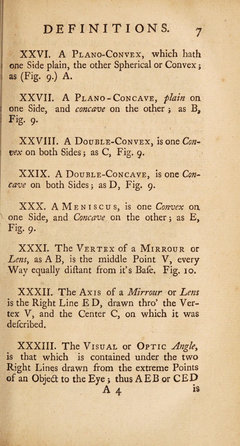 J XXVI. A Plano-Convex, which hath ! one Side plain, the other Spherical or Convex; as (Fig. 9.) A. XXVII. A Plano-Concave, plain on jj one Side, and concave on the other ; as B, Fig. 9. I XXVIII. A Double-Convex, is one Con- | vex on both Sides; as C, Fig. 9. XXIX. A Double-Concave, is one Con¬ cave on both Sides; as D, Fig. 9. XXX. AMeniscus, is one Convex on, one Side, and Concave on the other; as E, Fig. 9. XXXI. The Vertex of a Mirrour or Lens, as A B, is the middle Point V, every Way equally diftant from it's Bafe. Fig. 10. XXXII. The Axis of a Mirrour or Lens is the Right Line E D, drawn thro’ the Ver¬ tex V, and the Center C, on which it was defer ibed. XXXIII. The Visual or Optic Angle, is that which is contained under the two Right Lines drawn from the extreme Points of an Objedt to the Eye; thus AEB or CED A 4 is