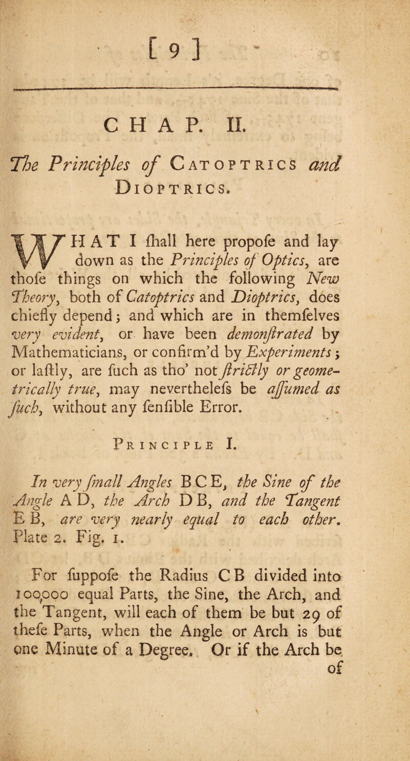 CHAP. II. ' \ ^ - \ J The Principles of Catoptrics and Dioptrics. .. ,T^r • ■ • WHAT I fliall here propofe and lay down as the Principles of Optics, are thofe things on which the following New \Theory, both of Catoptrics and Dioptrics, does chiefly depend; and which are in themfelves very evident, or have been demonjirated by Mathematicians, or confirm’d by Experiments; or laftly, are fuch as tho’ not JlriBly or geome¬ trically true, may neverthelefs be ajfumed as fuch> without any fenfible Error. Principle I. In very fmall Angles BCE, the Sine of the Angle A D, the Arch D B, and the \Tangent E B, are very nearly equal to each other. Plate 2® Fig. i. & * For fuppofe the Radius CB divided into jqo?ooo equal Parts, the Sine, the Arch, and the Tangent, will each of them be but 29 of thefe Parts, when the Angle or Arch is but one Minute of a Degree, Or if the Arch be