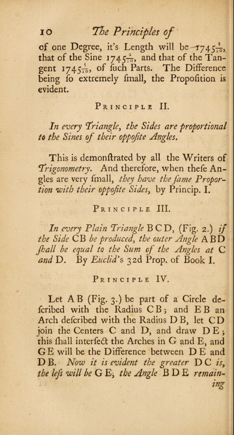 io The Principles of of one Degree, it's Length will be-r745—5 that of the Sine 1745—, and that of the Tan¬ gent 1745^, of fuch Parts* The Difference being fo extremely fmall, the Propofition is evident* Principle II. / * * In every Triangle, the Sides are proportional to the Sines of their oppofte Angles. This is demonftrated by all the Writers of Trigonometry. And therefore, when thefe An¬ gles are very fmall, they have the fame Propor¬ tion with their oppofte Sides, by Princip. I. Principle III. \ In every Plain Triangle BCD, (Fig. 2.) if the Side CB be produced, the outer Angle ABD Jhall be equal to the Sum of the Angles at C and D. By Euclid's, 3 2d Prop, of Book I. Principle IV. Let AB (Fig. 3.) be part of a Circle de¬ ferred with the Radius C B; and E B an Arch deferibed with the Radius D B, let CD join the Centers C and D, and draw D E; this fhall interfed the Arches in G and E, and GE will be the Difference between D E and D B. Now it is evident the greater D C is, the lefs will be G E, the Angle B D E remain-