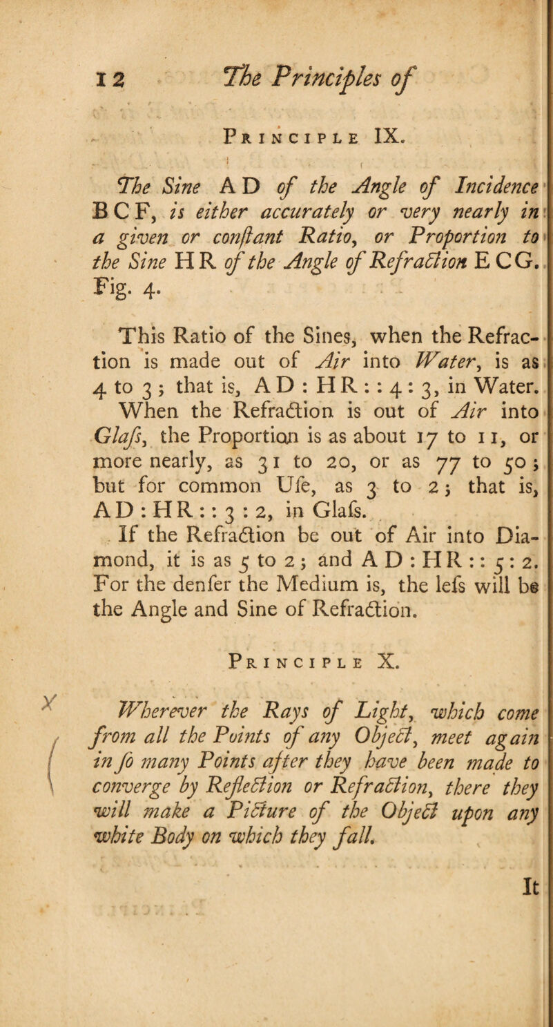 V' t h» • ■ Principle IX. * - f - ’ jjt The Sine AD of the Angle of Incidence B C F, is either accurately or very nearly in a given or conflant Ratio, or Proportion to the Sine HR of the Angle of Refraction E CG. Fig. 4. This Ratio of the Sines, when the Refrac¬ tion is made out of Air into Water, is as 4 to 3 ; that is, A D : H R : : 4 : 3, in Water. When the Refraction is out of Air into Glafs, the Proportion is as about 17 to 11, or more nearly, as 31 to 20, or as 77 to 50 ; but for common Ufe, as 3 to 2 $ that is, A D : H R :: 3 : 2, in Glafs. If the RefraCtion be out of Air into Dia¬ mond, it is as 5 to 2 ; and A D : H R :: 5 : 2. For the denfer the Medium is, the lefs will be the Angle and Sine of RefraCtion. Principle X. Wherever the Rays of Light, which come from all the Points of any Object^ meet again in fo many Points after they have been made to converge by Reflection or RefraCtion, there they will make a Picture of the ObjeCl upon any white Body on which they fall It
