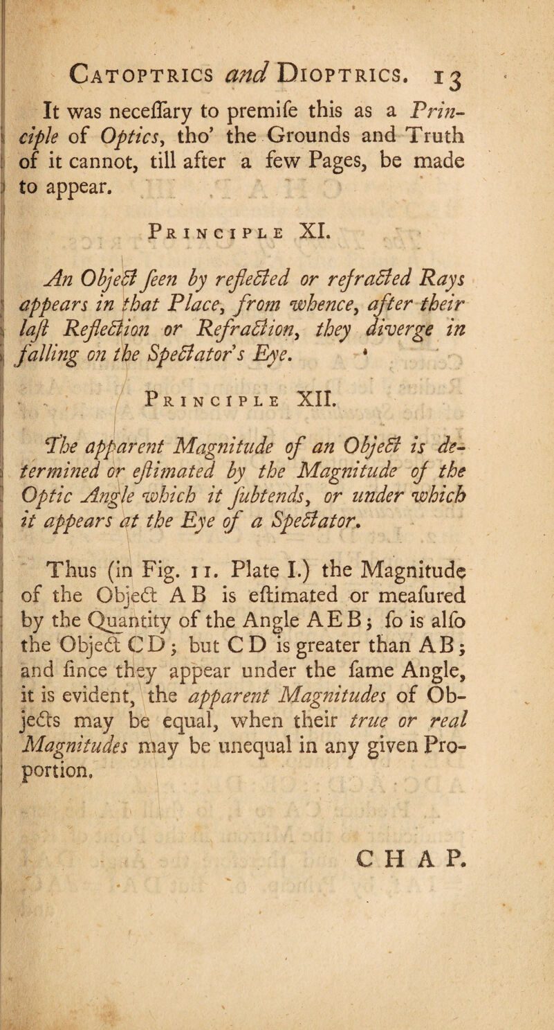 It was neceflary to premife this as a Prin- i ciple of Optics, tho’ the Grounds and Truth of it cannot, till after a few Pages, be made to appear* Principle XI. An ObjeB feen by reflected or rejraBed Rays appears in that Place, from whence, after their lafl Reflection or RefraBion, they diverge in falling on the Spectator s Eye. * . . Principle XII. fhe apparent Magnitude of an ObjeB is de¬ termined or eflimated by the Magnitude oj the Optic Angle which it fubtends, or under which it appears at the Eye of a SpeBator. Thus (in Fig. 11. Plate I.) the Magnitude of the Objed A B is eftimated or meafured by the Quantity of the Angle AE B $ fo is alfo the Gbjed CD; but CD is greater than AB; and fince they appear under the fame Angle, it is evident, the appare?2t Magnitudes of Ob- jeds may be equal, when their true or real Magnitudes may be unequal in any given Pro¬ portion, CHAP.